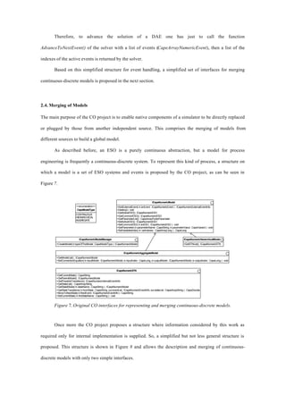 Therefore, to advance the solution of a DAE one has just to call the function
AdvanceToNextEvent() of the solver with a list of events (CapeArrayNumericEvent), then a list of the
indexes of the active events is returned by the solver.
Based on this simplified structure for event handling, a simplified set of interfaces for merging
continuous-discrete models is proposed in the next section.
2.4. Merging of Models
The main purpose of the CO project is to enable native components of a simulator to be directly replaced
or plugged by those from another independent source. This comprises the merging of models from
different sources to build a global model.
As described before, an ESO is a purely continuous abstraction, but a model for process
engineering is frequently a continuous-discrete system. To represent this kind of process, a structure on
which a model is a set of ESO systems and events is proposed by the CO project, as can be seen in
Figure 7.
ICapeNumericAggregateModel
+GetModelList() : ICapeNumericModel
+SetConnectionEquation( in inputModel : ICapeNumericModel, in inputIndex : CapeLong, in outputModel : ICapeNumericModel, in outputIndex : CapeLong ) : void
ICapeNumericSTN
+GetCurrentState() : CapeString
+GetParentModel() : ICapeNumericModel
+GetPossibleTransitions():ICapeNumericInternalEventInfo
+GetStateList() : CapeArrayString
+GetStateModel( in stateName : CapeString ) : ICapeNumericModel
+GetStateTransitions( in fromState : CapeString, out eventList : ICapeNumericEventInfo, out stateList : CapeArrayString ) : CapeDouble
+MoveToNextState( in firedEvent : ICapeNumericEventInfo ) : CapeString
+SetCurrentState( in theStateName : CapeString ) : void
ICapeNumericModel
+AddExternalEvent( in anEvent : ICapeNumericEvent ) : ICapeNumericExternalEventInfo
+Destroy() : void
+GetActiveESO() : ICapeNumericESO
+GetCommonESO() : ICapeNumericESO
+GetParameterList() : CapeArrayPublicParameter
+SetActiveESO() : ICapeNumericESO
+SetCommonESO( in anESO : ICapeNumericESO ) : void
+SetParameter( in parameterName : CapeString, in parameterValue : CapeVariant ) : void
+SetVariablesIndex( in varIndexes : CapeArrayLong ) : CapeLong
ICapeNumericModelManager
+CreateModel(intypeOfTheModel:CapeModelType):ICapeNumericModel
ICapeNumericHierarchicalModel
+GetSTNList() : ICapeNumericSTN
<<enumeration>>
CapeModelType
CONTINUOUS
HIERARCHICAL
AGGREGATE
Figure 7. Original CO interfaces for representing and merging continuous-discrete models.
Once more the CO project proposes a structure where information considered by this work as
required only for internal implementation is supplied. So, a simplified but not less general structure is
proposed. This structure is shown in Figure 8 and allows the description and merging of continuous-
discrete models with only two simple interfaces.
 