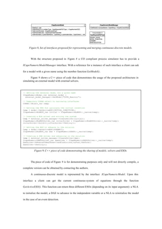 ICapeNumericModel
+Destroy():void
+GetActiveESO( in problemType : CapeRequiredESOType ) : ICapeNumericESO
+GetCurrentEvents() : ICapeNumericEvent
+GetParameterList() : CapeArrayPublicParameter
+SetParameter( in parameterName : CapeString, in parameterValue : CapeVariant ) : void
ICapeNumericModelManager
+GetModel(inprocessName:CapeString):ICapeNumericModel
<<enumeration>>
CapeRequiredESOType
STEADY_STATE
INITIAL_CONDITION
DYNAMIC
REINITIALIZATION
Figure 8. Set of interfaces proposed for representing and merging continuous-discrete models.
With the structure proposed in Figure 8 a CO compliant process simulator has to provide a
ICapeNumericModelManager interface. With a reference for a instance of such interface a client can ask
for a model with a given name using the member function GetModel().
Figure 9 shows a C++ piece of code that demonstrates the usage of the proposed architecture in
simulating an external model with external solvers.
Figure 9. C++ piece of code demonstrating the sharing of models, solvers and ESOs.
The piece of code of Figure 9 is for demonstrating purposes only and will not directly compile, a
complete version can be obtained by contacting the authors.
A continuous-discrete model is represented by the interface ICapeNumericModel. Upon this
interface a client can get the current continuous-system of equations through the function
GetActiveESO(). This function can return three different ESOs (depending on its input argument): a NLA
to initialize the model, a DAE to advance in the independent variable or a NLA to reinitialize the model
in the case of an event detection.
// Getting the external model for a given name
ICapeNumericModel_var external_model =
external_model_manager->GetModel(“CSTR_Reactor”);
// Temporary CORBA object to narrowing interfaces
CORBA::Object_var temp;
// Getting the ESO for calculate the initial condition
temp = model->GetActiveESO(INITIAL_CONDITION);
ICapeNumericNLAESO_var initial = ICapeNumericNLAESO::_narrow(temp);
// Creating a NLA solver and solving the system
temp = external_solver_manager->CreateSolver(initial);
ICapeNumericNLAESOSolver_var initalSolver = ICapeNumericNLAESOSolver::_narrow(temp);
initalSolver->Solve();initalSolver->Destroy();
// Getting the ESO to advance in the solution
temp = model->GetActiveESO(DYNAMIC);
ICapeNumericNLAESO_var dae = ICapeNumericDAESO::_narrow(temp);
// Creating a DAE solver and advancing in the solution
temp = external_solver_manager->CreateSolver(dae);
ICapeNumericDAESOSolver_var daeSolver = ICapeNumericDAESOSolver::_narrow(temp);
daeSolver->AdvanceToNextEvent(endConditions,tafter,tbefore);
daeSolver->Destroy();
 