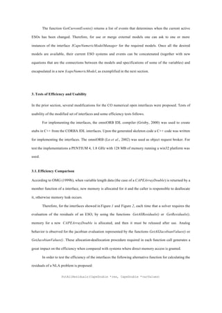 The function GetCurrentEvents() returns a list of events that determines when the current active
ESOs has been changed. Therefore, for use or merge external models one can ask to one or more
instances of the interface ICapeNumericModelManager for the required models. Once all the desired
models are available, their current ESO systems and events can be concatenated (together with new
equations that are the connections between the models and specifications of some of the variables) and
encapsulated in a new IcapeNumericModel, as exemplified in the next section.
3. Tests of Efficiency and Usability
In the prior section, several modifications for the CO numerical open interfaces were proposed. Tests of
usability of the modified set of interfaces and some efficiency tests follows.
For implementing the interfaces, the omniORB IDL compiler (Grisby, 2000) was used to create
stubs in C++ from the CORBA IDL interfaces. Upon the generated skeleton code a C++ code was written
for implementing the interfaces. The omniORB (Lo et al., 2002) was used as object request broker. For
test the implementations a PENTIUM 4, 1.8 GHz with 128 MB of memory running a win32 platform was
used.
3.1. Efficiency Comparison
According to OMG (1999b), when variable length data (the case of a CAPEArrayDouble) is returned by a
member function of a interface, new memory is allocated for it and the caller is responsible to deallocate
it, otherwise memory leak occurs.
Therefore, for the interfaces showed in Figure 1 and Figure 2, each time that a solver requires the
evaluation of the residuals of an ESO, by using the functions GetAllResiduals() or GetResiduals(),
memory for a new CAPEArrayDouble is allocated, and then it must be released after use. Analog
behavior is observed for the jacobian evaluation represented by the functions GetAllJacobianValues() or
GetJacobianValues(). These allocation-deallocation procedure required in each function call generates a
great impact on the efficiency when compared with systems where direct memory access is granted.
In order to test the efficiency of the interfaces the following alternative function for calculating the
residuals of a NLA problem is proposed:
PutAllResiduals(CapeDouble *res, CapeDouble *varValues)
 
