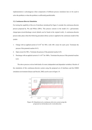 implementation is advantageous when components of different process simulators have to be used to
solve the problem or when the problem is sufficiently parallelizable.
3.2. Continuous-Discrete Simulation
For testing the capability of the set of interfaces introduced by Figure 6 consider the continuous-discrete
process proposed by Wu and White (2001). This process consists in the model of a galvanostatic
charge/open-circuit/discharge circuit (details can be found at the original work). A continuous-discrete
process takes place when the following procedure (thirty cycles) is applied to the continuous model of the
system:
1. Charge with an applied current of 1×10-5
for 500 s with 100 s more for each cycle. Terminate the
process if the potential reaches 0.6 V;
2. Open-circuit for 500 s. Terminate the process if the potential reaches 0.25;
3. Discharge with an applied current of -1×10-5
for 1000 s. Terminate the process if the potential reaches
0.25.
The above process evolves both kinds of events (independent and dependent variables). Results of
the simulation of this continuous-discrete system using the proposed set of interfaces and the EMSO
simulation environment (Soares and Secchi, 2002) can be seen in Figure 10.
Figure 10. Simulation of a continuous-discrete system using the
proposed set of interfaces for event detection.
 