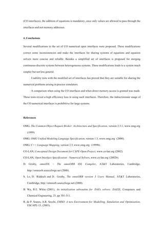(CO interfaces), the addition of equations is mandatory, once only values are allowed to pass through the
interfaces and not memory addresses.
4. Conclusions
Several modifications to the set of CO numerical open interfaces were proposed. These modifications
correct some inconsistencies and make the interfaces for sharing systems of equations and equation
solvers more concise and reliable. Besides a simplified set of interfaces is proposed for merging
continuous-discrete systems between heterogeneous systems. These modifications leads to a system much
simpler but not less general.
Usability tests with the modified set of interfaces has proved that they are suitable for sharing the
numerical problems arising in process simulators.
A comparison when using the CO interfaces and when direct memory access is granted was made.
These tests reveal a high efficiency loss in using such interfaces. Therefore, the indiscriminate usage of
the CO numerical interfaces is prohibitive for large systems.
References
OMG, The Common Object Request Broker: Architecture and Specification, version 2.3.1, www.omg.org
(1999).
OMG, OMG Unified Modeling Language Specification, version 1.3, www.omg.org (2000).
OMG, C++ Language Mapping, version 2.3, www.omg.org (1999b).
CO-LAN, Conceptual Design Document for CAPE-Open Project, www.co-lan.org (2002).
CO-LAN, Open Interface Specification - Numerical Solvers, www.co-lan.org (2002b).
D. Grisby, omniIDL – The omniORB IDL Compiler, AT&T Laboratories, Cambridge,
http://omniorb.sourceforge.net (2000).
S. Lo, D. Riddoch and D. Grisby, The omniORB version 3 Users Manual, AT&T Laboratories,
Cambridge, http://omniorb.sourceforge.net (2000).
B. Wu, R.E. White (2001), An initialization subroutine for DAEs solvers: DAEIS, Computers and
Chemical Engineering, 25, pp 301-311.
R. de P. Soares, A.R. Secchi, EMSO: A new Environment for Modelling, Simulation and Optimisation,
ESCAPE-13, (2003).
 