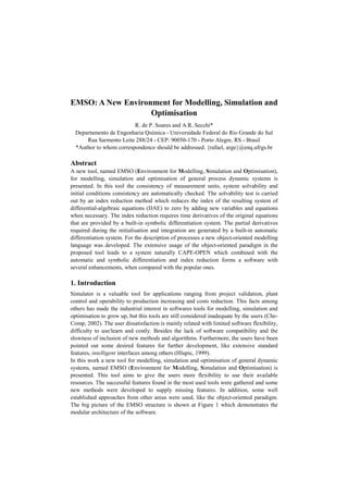 EMSO: A New Environment for Modelling, Simulation and
Optimisation
R. de P. Soares and A.R. Secchi*
Departamento de Engenharia Química - Universidade Federal do Rio Grande do Sul
Rua Sarmento Leite 288/24 - CEP: 90050-170 - Porto Alegre, RS - Brasil
*Author to whom correspondence should be addressed. {rafael, arge}@enq.ufrgs.br
Abstract
A new tool, named EMSO (Environment for Modelling, Simulation and Optimisation),
for modelling, simulation and optimisation of general process dynamic systems is
presented. In this tool the consistency of measurement units, system solvability and
initial conditions consistency are automatically checked. The solvability test is carried
out by an index reduction method which reduces the index of the resulting system of
differential-algebraic equations (DAE) to zero by adding new variables and equations
when necessary. The index reduction requires time derivatives of the original equations
that are provided by a built-in symbolic differentiation system. The partial derivatives
required during the initialisation and integration are generated by a built-in automatic
differentiation system. For the description of processes a new object-oriented modelling
language was developed. The extensive usage of the object-oriented paradigm in the
proposed tool leads to a system naturally CAPE-OPEN which combined with the
automatic and symbolic differentiation and index reduction forms a software with
several enhancements, when compared with the popular ones.
1. Introduction
Simulator is a valuable tool for applications ranging from project validation, plant
control and operability to production increasing and costs reduction. This facts among
others has made the industrial interest in softwares tools for modelling, simulation and
optimisation to grow up, but this tools are still considered inadequate by the users (Che-
Comp, 2002). The user dissatisfaction is mainly related with limited software flexibility,
difficulty to use/learn and costly. Besides the lack of software compatibility and the
slowness of inclusion of new methods and algorithms. Furthermore, the users have been
pointed out some desired features for further development, like extensive standard
features, intelligent interfaces among others (Hlupic, 1999).
In this work a new tool for modelling, simulation and optimisation of general dynamic
systems, named EMSO (Environment for Modelling, Simulation and Optimisation) is
presented. This tool aims to give the users more flexibility to use their available
resources. The successful features found in the most used tools were gathered and some
new methods were developed to supply missing features. In addition, some well
established approaches from other areas were used, like the object-oriented paradigm.
The big picture of the EMSO structure is shown at Figure 1 which demonstrates the
modular architecture of the software.
 