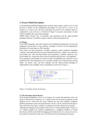 2. Process Model Description
In the proposed modelling language there are three major entities: models, devices, and
flowsheets. Models are the mathematical description of some device; a device is an
instance of a model; and a flowsheet represents the process to be analysed which is
composed by a set of devices. At bottom of Figure 1 are given some pieces of code
which exemplifies the usage of the language.
EMSO makes intensive use of automatic code generators and the object-oriented
paradigm whenever is possible, aiming to enhance analyst and productivity.
2.1 Model
In the EMSO language, one model consists in the mathematical abstraction of some real
equipment, process piece or even software. Examples of models are the mathematical
description of a tank, pipe or a PID controller.
Each model can have parameters, variables, equations, initial conditions, boundary
conditions and submodels that can have submodels themselves. Models can be based in
pre-existing ones, and extra-functionality (new parameters, variables, equations, etc.)
can be added. So, composition (hierarchical modelling) and inheritance are supported.
Every parameter and variable in a model is based in a predefined type and have a set of
properties like a brief description, lower and upper bounds, unit of measurement among
others. As models, types can have subtypes and the object-oriented paradigm is
implemented. Some examples of types declarations can be seen in Figure 2.
Figure 2. Examples of type declarations.
2.2 The Flowsheet and its Devices
In the proposed language a device is an instance of a model and represents some real
device of the process in analysis. So, a unique model can be used to represent several
different devices which have the same structure but may have different conditions
(different parameters values and specifications). Devices can be connected each other to
form a flowsheet (see Figure 1) which is an abstraction for the real process in analysis.
Although the language for description of flowsheets is textual (bottom right in Figure 1),
it is simple enough to be entirely manipulated by a graphical interface. In which
flowsheets could be easily built by dragging model objects into it to create new devices
that could be connected to other devices with the aid of some pointing unit (mouse).
Fraction as Real(Lower=0, Upper=1);
Positive as Real(Lower=0, Upper=inf);
EnergyHoldup as Positive(Unit=”J”);
ChemicalComponent as structure (
Mw as Real(Unit=”g/mol”);
Tc as Temperature(Brief=”Critical Temperature”);
Pc as Pressure;
);
 