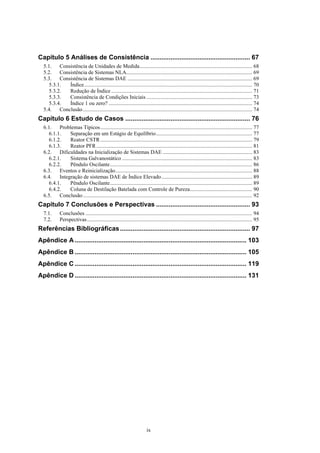 ix
Capítulo 5 Análises de Consistência ....................................................... 67
5.1. Consistência de Unidades de Medida................................................................................... 68
5.2. Consistência de Sistemas NLA............................................................................................. 69
5.3. Consistência de Sistemas DAE ............................................................................................ 69
5.3.1. Índice............................................................................................................................ 70
5.3.2. Redução de Índice ........................................................................................................ 71
5.3.3. Consistência de Condições Iniciais .............................................................................. 73
5.3.4. Índice 1 ou zero? .......................................................................................................... 74
5.4. Conclusão............................................................................................................................. 74
Capítulo 6 Estudo de Casos ..................................................................... 76
6.1. Problemas Típicos................................................................................................................ 77
6.1.1. Separação em um Estágio de Equilíbrio....................................................................... 77
6.1.2. Reator CSTR ................................................................................................................ 79
6.1.3. Reator PFR................................................................................................................... 81
6.2. Dificuldades na Inicialização de Sistemas DAE .................................................................. 83
6.2.1. Sistema Galvanostático ................................................................................................ 83
6.2.2. Pêndulo Oscilante......................................................................................................... 86
6.3. Eventos e Reinicialização..................................................................................................... 88
6.4. Integração de sistemas DAE de Índice Elevado................................................................... 89
6.4.1. Pêndulo Oscilante......................................................................................................... 89
6.4.2. Coluna de Destilação Batelada com Controle de Pureza.............................................. 90
6.5. Conclusão............................................................................................................................. 92
Capítulo 7 Conclusões e Perspectivas .................................................... 93
7.1. Conclusões ........................................................................................................................... 94
7.2. Perspectivas.......................................................................................................................... 95
Referências Bibliográficas........................................................................ 97
Apêndice A ............................................................................................... 103
Apêndice B ............................................................................................... 105
Apêndice C ............................................................................................... 119
Apêndice D ............................................................................................... 131
 