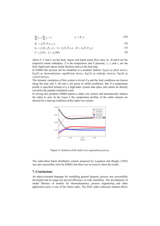 1== åå i
i
i
i yx iii xKy .= (1b)
),,,(1 iii yxPTfK = (2)
),,(2 iFFF zPTfh = , ),,(3 ixPTfh = , ),,(4 iyPTfH = (3)
)(5 PfV = , )(6 MlfL = (4)
where F, V and L are the feed, vapour and liquid molar flow rates, hF, H and h are the
respective molar enthalpies, T is the temperature and P pressure, zi, xi and yi are the
feed, liquid and vapour molar fractions and q is the heat duty.
In EMSO this process can be modelled in a modular fashion: Eq.(1) as flash device;
Eq.(2) as thermodynamic equilibrium device; Eq.(3) as enthalpy devices; Eq.(4) as
control devices.
The dynamic simulation of this system is trivial if q and the feed conditions are known
along the time and T, Ml and xi are given as initial conditions. But if a temperature
profile is specified instead of q a high-index system take place and cannot be directly
solved by the popular simulation tools.
In solving this problem EMSO reports a index two system and automatically reduces
the index to zero. In the Figure 4 the composition profiles of the outlet streams are
showed for a start-up condition of this index two system.
Figure 4. Solution of the index two separation process.
The index-three batch distillation column proposed by Logsdson and Biegler (1993)
was also successfuly solve by EMSO, but there was no room to show the results.
7. Conclusions
An object-oriented language for modelling general dynamic process was successfully
developed and its usage has proved efficiency in code reusability. The development of
model libraries of models for thermodynamics, process engineering and other
application areas is one of the future tasks. The DAE index reduction method allows
 