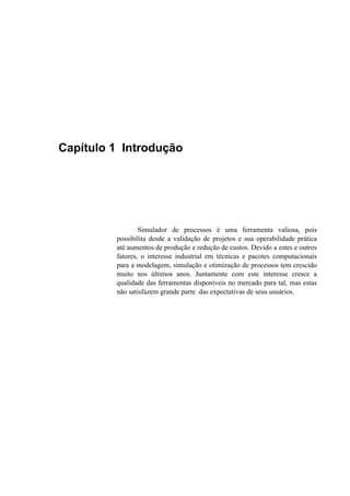 Capítulo 1 Introdução
Simulador de processos é uma ferramenta valiosa, pois
possibilita desde a validação de projetos e sua operabilidade prática
até aumentos de produção e redução de custos. Devido a estes e outros
fatores, o interesse industrial em técnicas e pacotes computacionais
para a modelagem, simulação e otimização de processos tem crescido
muito nos últimos anos. Juntamente com este interesse cresce a
qualidade das ferramentas disponíveis no mercado para tal, mas estas
não satisfazem grande parte das expectativas de seus usuários.
 