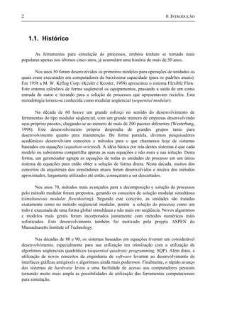 2 0. INTRODUÇÃO
1.1. Histórico
As ferramentas para simulação de processos, embora tenham se tornado mais
populares apenas nos últimos cinco anos, já acumulam uma história de mais de 50 anos.
Nos anos 50 foram desenvolvidos os primeiros modelos para operações de unidades os
quais eram executados em computadores de baixíssima capacidade (para os padrões atuais).
Em 1958 a M. W. Kellog Corp. (Kesler e Kessler, 1958) apresentou o sistema Flexible Flow.
Este sistema calculava de forma seqüencial os equipamentos, passando a saída de um como
entrada de outro e iterando para a solução de processos que apresentavam reciclos. Esta
metodologia tornou-se conhecida como modular seqüencial (sequential modular).
Na década de 60 houve um grande esforço no sentido do desenvolvimento de
ferramentas do tipo modular seqüencial, com um grande número de empresas desenvolvendo
seus próprios pacotes, chegando-se ao número de mais de 200 pacotes diferentes (Westerberg,
1998). Este desenvolvimento próprio despendia de grandes grupos tanto para
desenvolvimento quanto para manutenção. De forma paralela, diversos pesquisadores
acadêmicos desenvolviam conceitos e métodos para o que chamamos hoje de sistemas
baseados em equações (equation-oriented). A idéia básica por trás destes sistemas é que cada
modelo ou subsistema compartilha apenas as suas equações e não mais a sua solução. Desta
forma, um gerenciador agrupa as equações de todas as unidades do processo em um único
sistema de equações para então obter a solução de forma direta. Nesta década, muitos dos
conceitos da arquitetura dos simuladores atuais foram desenvolvidos e muitos dos métodos
aproximados, largamente utilizados até então, começaram a ser descartados.
Nos anos 70, métodos mais avançados para a decomposição e solução de processos
pelo método modular foram propostos, gerando os conceitos de solução modular simultânea
(simultaneous modular flowsheeting). Segundo este conceito, as unidades são tratadas
exatamente como no método seqüencial modular, porém a solução do processo como um
todo é executada de uma forma global simultânea e não mais em seqüência. Novos algoritmos
e modelos mais gerais foram incorporados juntamente com métodos numéricos mais
sofisticados. Este desenvolvimento também foi motivado pelo projeto ASPEN do
Massachusetts Institute of Technology.
Nas décadas de 80 e 90, os sistemas baseados em equações tiveram um considerável
desenvolvimento, especialmente para sua utilização em otimização com a utilização de
algoritmos seqüenciais quadráticos (sequential quadratic programming, SQP). Além disto, a
utilização de novos conceitos da engenharia de software levaram ao desenvolvimento de
interfaces gráficas amigáveis e algoritmos ainda mais poderosos. Finalmente, o rápido avanço
dos sistemas de hardware levou a uma facilidade de acesso aos computadores pessoais
tornando muito mais ampla as possibilidades de utilização das ferramentas computacionais
para simulação.
 