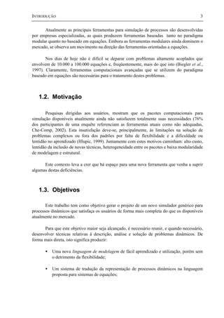 INTRODUÇÃO 3
Atualmente as principais ferramentas para simulação de processos são desenvolvidas
por empresas especializadas, as quais produzem ferramentas baseadas tanto no paradigma
modular quanto no baseado em equações. Embora as ferramentas modulares ainda dominem o
mercado, se observa um movimento na direção das ferramentas orientadas a equações.
Nos dias de hoje não é difícil se deparar com problemas altamente acoplados que
envolvem de 10.000 a 100.000 equações e, freqüentemente, mais do que isto (Biegler et al.,
1997). Claramente, ferramentas computacionais avançadas que se utilizem do paradigma
baseado em equações são necessárias para o tratamento destes problemas.
1.2. Motivação
Pesquisas dirigidas aos usuários, mostram que os pacotes computacionais para
simulação disponíveis atualmente ainda não satisfazem totalmente suas necessidades (76%
dos participantes de uma enquête referenciam as ferramentas atuais como não adequadas,
Che-Comp, 2002). Esta insatisfação deve-se, principalmente, às limitações na solução de
problemas complexos ou fora dos padrões por falta de flexibilidade e a dificuldade ou
lentidão no aprendizado (Hlupic, 1999). Juntamente com estes motivos caminham: alto custo,
lentidão da inclusão de novas técnicas, heterogeneidade entre os pacotes e baixa modularidade
de modelagem e estrutural.
Este contexto leva a crer que há espaço para uma nova ferramenta que venha a suprir
algumas destas deficiências.
1.3. Objetivos
Este trabalho tem como objetivo gerar o projeto de um novo simulador genérico para
processos dinâmicos que satisfaça os usuários de forma mais completa do que os disponíveis
atualmente no mercado.
Para que este objetivo maior seja alcançado, é necessário reunir, e quando necessário,
desenvolver técnicas relativas à descrição, análise e solução de problemas dinâmicos. De
forma mais direta, isto significa produzir:
• Uma nova linguagem de modelagem de fácil aprendizado e utilização, porém sem
o detrimento da flexibilidade;
• Um sistema de tradução da representação de processos dinâmicos na linguagem
proposta para sistemas de equações;
 