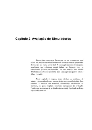 Capítulo 2 Avaliação de Simuladores
Desenvolver uma nova ferramenta em um contexto no qual
existe um parcial descontentamento dos usuários com as ferramentas
disponíveis não é uma tarefa fácil. A construção de um sistema apenas
semelhante aos existentes estará fadada ao fracasso, pois os
concorrentes já estão estabelecidos. Por este motivo, uma análise
detalhada dos softwares existentes para a detecção dos pontos fortes e
falhos é crucial.
Neste capítulo é proposta uma estrutura de avaliação de
pacotes computacionais para simulação de processos dinâmicos. Esta
estrutura é baseada em trabalhos semelhantes encontrados na
literatura, os quais propõem estruturas hierárquicas de avaliação.
Finalmente, a estrutura de avaliação desenvolvida é aplicada a alguns
softwares comerciais.
 