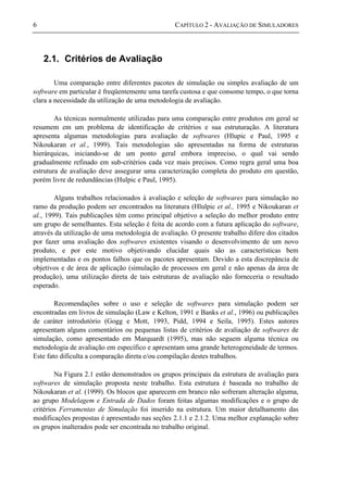 6 CAPÍTULO 2 - AVALIAÇÃO DE SIMULADORES
2.1. Critérios de Avaliação
Uma comparação entre diferentes pacotes de simulação ou simples avaliação de um
software em particular é freqüentemente uma tarefa custosa e que consome tempo, o que torna
clara a necessidade da utilização de uma metodologia de avaliação.
As técnicas normalmente utilizadas para uma comparação entre produtos em geral se
resumem em um problema de identificação de critérios e sua estruturação. A literatura
apresenta algumas metodologias para avaliação de softwares (Hlupic e Paul, 1995 e
Nikoukaran et al., 1999). Tais metodologias são apresentadas na forma de estruturas
hierárquicas, iniciando-se de um ponto geral embora impreciso, o qual vai sendo
gradualmente refinado em sub-critérios cada vez mais precisos. Como regra geral uma boa
estrutura de avaliação deve assegurar uma caracterização completa do produto em questão,
porém livre de redundâncias (Hulpic e Paul, 1995).
Alguns trabalhos relacionados à avaliação e seleção de softwares para simulação no
ramo da produção podem ser encontrados na literatura (Hlulpic et al., 1995 e Nikoukaran et
al., 1999). Tais publicações têm como principal objetivo a seleção do melhor produto entre
um grupo de semelhantes. Esta seleção é feita de acordo com a futura aplicação do software,
através da utilização de uma metodologia de avaliação. O presente trabalho difere dos citados
por fazer uma avaliação dos softwares existentes visando o desenvolvimento de um novo
produto, e por este motivo objetivando elucidar quais são as características bem
implementadas e os pontos falhos que os pacotes apresentam. Devido a esta discrepância de
objetivos e de área de aplicação (simulação de processos em geral e não apenas da área de
produção), uma utilização direta de tais estruturas de avaliação não forneceria o resultado
esperado.
Recomendações sobre o uso e seleção de softwares para simulação podem ser
encontradas em livros de simulação (Law e Kelton, 1991 e Banks et al., 1996) ou publicações
de caráter introdutório (Gogg e Mott, 1993, Pidd, 1994 e Seila, 1995). Estes autores
apresentam alguns comentários ou pequenas listas de critérios de avaliação de softwares de
simulação, como apresentado em Marquardt (1995), mas não seguem alguma técnica ou
metodologia de avaliação em específico e apresentam uma grande heterogeneidade de termos.
Este fato dificulta a comparação direta e/ou compilação destes trabalhos.
Na Figura 2.1 estão demonstrados os grupos principais da estrutura de avaliação para
softwares de simulação proposta neste trabalho. Esta estrutura é baseada no trabalho de
Nikoukaran et al. (1999). Os blocos que aparecem em branco não sofreram alteração alguma,
ao grupo Modelagem e Entrada de Dados foram feitas algumas modificações e o grupo de
critérios Ferramentas de Simulação foi inserido na estrutura. Um maior detalhamento das
modificações propostas é apresentado nas seções 2.1.1 e 2.1.2. Uma melhor explanação sobre
os grupos inalterados pode ser encontrada no trabalho original.
 
