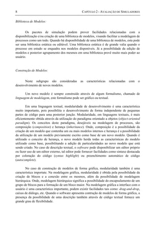 8 CAPÍTULO 2 - AVALIAÇÃO DE SIMULADORES
Biblioteca de Modelos:
Os pacotes de simulação podem prover facilidades relacionadas com a
disponibilização e/ou criação de uma biblioteca de modelos, visando facilitar a modelagem de
processos como um todo. Quando há disponibilidade de uma biblioteca de modelos, esta pode
ser uma bibliotéca estática ou editável. Uma biblioteca estática é de grande valia quando o
processo em estudo se enquadra nos modelos disponíveis. Já a possibilidade da edição de
modelos e posterior agrupamento dos mesmos em uma biblioteca provê muito mais poder ao
usuário.
Construção de Modelos:
Neste subgrupo são consideradas as características relacionadas com o
desenvolvimento de novos modelos.
Um novo modelo é sempre construído através de algum formalismo, chamado de
linguagem de modelagem, este formalismo pode ser gráfico ou textual.
Em uma linguagem textual, modularidade de desenvolvimento é uma característica
muito importante, pois possibilita o desenvolvimento de forma independente de pequenas
partes de código para uma posterior junção. Modularidade, em linguagens textuais, é mais
eficientemente obtida através da utilização do paradigma orientado a objetos (object-oriented
paradigm). Os conceitos deste paradigma, desejáveis na modelagem de processos, são
composição (composition) e herança (inheritance). Onde, composição é a possibilidade da
criação de um modelo que contenha um ou mais modelos internos e herança é a possibilidade
da utilização de um modelo previamente escrito como base de um novo modelo. Quando é
utilizado o conceito de herança, o novo modelo herda todas as características do modelo
utilizado como base, possibilitando a adição de particularidades ao novo modelo que está
sendo criado. No caso de descrição textual, o software pode disponibilizar um editor próprio
ou fazer uso de um editor externo, tal editor pode fornecer facilidades como sintaxe destacada
por coloração do código (syntax highlight) ou preenchimento automático de código
(autocomplete).
No caso de construção de modelos de forma gráfica, modularidade também é uma
característica importate. Na modelagem gráfica, modularidade é obtida pela possibilidade da
criação de blocos e a conexão entre os mesmos, além da possibilidade de modelagem
hierárquica. Onde, modelagem hierárquica significa a possibilidade do encapsulamento de um
grupo de blocos para a formação de um bloco maior. Na modelagem gráfica a interface com o
usuário é uma característica importante, podem existir facilidades tais como: drag-and-drop,
caixas de diálogo, etc. Quando o software apresenta contrução de modelos de forma gráfica, a
presença da possibilidade de uma descrição também através de código textual fornece um
grande grau de flexibilidade.
 
