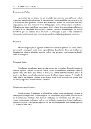 2.1 - CRITÉRIOS DE AVALIAÇÃO 9
Tratamento do Código:
A descrição de um sistema em um simulador de processos, seja gráfica ou textual,
certamente necessitará de algum tipo de tratamento prévio que possibilite sua execução, e este
é o assuntodo deste grupo de critérios. Este tratamento poderá ser a tradução para outra
linguagem de nível mais baixo (ver níveis de linguagens Seção 3.1) e posterior compilação e
link edição, ou algum método de interpretação sem a criação de arquivos intermediários ou
utilização de um compilador. Pode ser feita também a conversão do modelo para um arquivo
executável que não dependa mais do pacote de simulação, o que é uma característica
interessante, principalmente para empresas que vendem soluções de engenharia a terceiros.
Estatística:
O software pode prover algumas distribuições estatísticas padrões, tais como normal,
exponencial e retangular, assim como a possibilidade da definição de novas distribuições.
Geradores de números aleatórios também podem estar presentes, assim como facilidades
estatísticas em geral.
Entrada de Dados:
Simulações normalmente envolvem parâmetros ou necessitam do conhecimento do
valor de algumas variáveis de entrada. Nestes casos é necessário que o usuário forneça de
alguma forma estes dados. Esta entrada de dados pode ser feita de forma interativa, através de
arquivos de dados ou coletada automaticamente de algum sistema externo. A rejeição de
dados fora da sua faixa de validade ou de alguma forma ilegais pode prevenir grande parte
dos erros que poderão ocorrer durante a simulação.
Ligação com outros Softwares:
Freqüentemente é necessária a utilização de rotinas ou mesmo pacotes externos na
modelagem de um processo, exemplos típicos são o cálculo de propriedades termodinâmicas
ou de correlações empíricas. Para facilitar a utilização da ferramenta para estes casos, a
própria linguagem de modelagem pode prover facilidades na descrição de tais ligações com
softwares externos. Estas ligações podem se dar por interfaces próprias ou utilizando o padrão
CAPE-OPEN (CO, 2002).
 