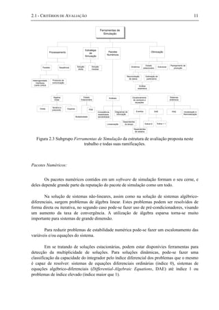 2.1 - CRITÉRIOS DE AVALIAÇÃO 11
Ferramentas de
Simulação
Processamento
Estratégia
de
Simulação
Pacotes
Numéricos
Eventos
Otimização
Paralelo Seqüêncial Solução
direta
Solução
modular
Algebra
linear
Direta
Iterativa e
precondic.
Heterogenidade,
Interfaces
CAPE-OPEN
Protocolo de
comunicação
Análises
Consistência,
estabilidade,
sensibilidade
Dependentes
do tempo
Dinâmica
Estado
estacionário
Esparsa
Escalonamento
de variáveis e
equações
Diagramas de
bifurcação
Linearização
Sistemas
dinâmicos
DAE PDE Inicialização e
Reinicialização
Índice<2 Índice > 1
Estado
Estacionário
Multiplicidade
Dependentes
de estados
Estrutural
Planejamento de
produção
Reconciliação
de dados
Estimação de
parâmetros
Análise
estatística
PDE
Figura 2.3 Subgrupo Ferramentas de Simulação da estrutura de avaliação proposta neste
trabalho e todas suas ramificações.
Pacotes Numéricos:
Os pacotes numéricos contidos em um software de simulação formam o seu cerne, e
deles depende grande parte da reputação do pacote de simulação como um todo.
Na solução de sistemas não-lineares, assim como na solução de sistemas algébrico-
diferenciais, surgem problemas de álgebra linear. Estes problemas podem ser resolvidos de
forma direta ou iterativa, no segundo caso pode-se fazer uso de pré-condicionadores, visando
um aumento da taxa de convergência. A utilização de álgebra esparsa torna-se muito
importante para sistemas de grande dimensão.
Para reduzir problemas de estabilidade numérica pode-se fazer um escalonamento das
variáveis e/ou equações do sistema.
Em se tratando de soluções estacionárias, podem estar disponívies ferramentas para
detecção da multiplicidade de soluções. Para soluções dinâmicas, pode-se fazer uma
classificação da capacidade do integrador pelo índice diferencial dos problemas que o mesmo
é capaz de resolver: sistemas de equações diferenciais ordinárias (índice 0), sistemas de
equações algébrico-diferenciais (Differential-Algebraic Equations, DAE) até índice 1 ou
problemas de índice elevado (índice maior que 1).
 