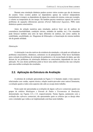 12 CAPÍTULO 2 - AVALIAÇÃO DE SIMULADORES
Durante uma simulação dinâmica podem ocorrer vários eventos que são de interesse
do usuário. Estes eventos podem ser dependentes apenas da variável independente
(normalmente o tempo), ou dependentes de algum dos estados do sistema, como por exemplo,
o volume ou temperatura de um tanque. Há também pacotes numéricos capazes de resolver
problemas de equações diferenciais parciais (Partial Differential Equations, PDE) tanto
dinâmicos quanto estacionários.
Antes da solução numérica para simulação, pode-se fazer uso de análises de
consistência (resolubilidade, condições iniciais, unidades de medida, etc.). Um simulador
pode fornecer também uma série de tipos diferentes de análises, tais como: análise de
estabilidade, sensibilidade, etc. Diagramas de bifurcação e a linearização do sistema também
são de grande utilidade.
Otimização:
A otimização é um dos motivos da existência da simulação, e ela pode ser utilizada em
problemas estacionários, dinâmicos, estruturais ou de planejamento. Pode haver facilidades
para a solução de problemas de estimação de parâmetros e de reconciliação de dados, que não
deixam de ser problemas de otimização dinâmica ou estacionária, dependendo do caso de
aplicação. No caso destes problemas pode-se haver uma análise estatística das suas soluções
para uma melhor avaliação dos resultados.
2.2. Aplicação da Estrutura de Avaliação
A estrutura de avaliação apresentada na Figura 2.1 é bastante ampla e trata aspectos
relacionados com vendas, suporte técnico, relação usuário-provedor entre outros.Claramente,
a avaliação quanto a todos estes aspectos não cabe ao escopo deste trabalho.
Nesta seção são apresentadas as avaliações de alguns softwares comerciais quanto aos
grupos de critérios Modelagem e Entrada de Dados e Ferramentas de Simulação,
demonstrados nas Figuras 2.4 e 2.5, respectivamente. Nestas figuras, juntamente com a
avaliação dos softwares comerciais, são apresentados quais os critérios que se deseja obter
com o simulador que venha a ser implementado com base neste trabalho.
 