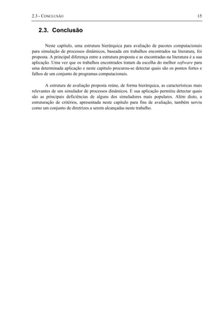 2.3 - CONCLUSÃO 15
2.3. Conclusão
Neste capítulo, uma estrutura hierárquica para avaliação de pacotes computacionais
para simulação de processos dinâmicos, baseada em trabalhos encontrados na literatura, foi
proposta. A principal diferença entre a estrutura proposta e as encontradas na literatura é a sua
aplicação. Uma vez que os trabalhos encontrados tratam da escolha do melhor software para
uma determinada aplicação e neste capítulo procurou-se detectar quais são os pontos fortes e
falhos de um conjunto de programas computacionais.
A estrutura de avaliação proposta reúne, de forma hierárquica, as características mais
relevantes de um simulador de processos dinâmicos. E sua aplicação permitiu detectar quais
são as principais deficiências de alguns dos simuladores mais populares. Além disto, a
estruturação de critérios, apresentada neste capítulo para fins de avaliação, também serviu
como um conjunto de diretrizes a serem alcançadas neste trabalho.
 