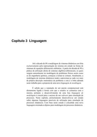 Capítulo 3 Linguagem
Até a década de 80 a modelagem de sistemas dinâmicos era feita
exclusivamente pela representação do sistema em estudo na forma de
sistemas de equações diferenciais ordinárias. A partir da década de 90 a
prática da utilização direta de sistemas algébrico-diferenciais, os quais
surgem naturalmente na modelagem de problemas físicos assim como
os de engenharia química, começou a tornar-se comum. Atualmente, a
modelagem de sistemas dinâmicos tende a aproximar-se cada vez mais
da própria descrição matemática do problema e esta é a linha adotada
neste trabalho para a proposta de uma nova linguagem de modelagem.
É sabido que a reputação de um pacote computacional está
diretamente ligada à forma com que o usuário se comunica com o
mesmo, portanto o desenvolvimento de uma boa linguagem de
modelagem é crucial para o sucesso de um software para simulação de
processos. Neste capítulo, primeiramente desenvolve-se um estudo
sobre algumas linguagens passíveis de utilização para simulação de
processos dinâmicos. Com base neste estudo é concebida uma nova
linguagem orientada a objetos para modelagem de processos dinâmicos.
 
