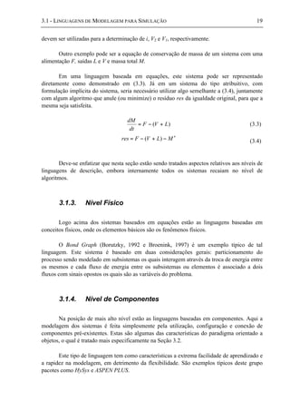 3.1 - LINGUAGENS DE MODELAGEM PARA SIMULAÇÃO 19
devem ser utilizadas para a determinação de i, V2 e V1, respectivamente.
Outro exemplo pode ser a equação de conservação de massa de um sistema com uma
alimentação F, saídas L e V e massa total M.
Em uma linguagem baseada em equações, este sistema pode ser representado
diretamente como demonstrado em (3.3). Já em um sistema do tipo atribuitivo, com
formulação implícita do sistema, seria necessário utilizar algo semelhante a (3.4), juntamente
com algum algoritmo que anule (ou minimize) o resíduo res da igualdade original, para que a
mesma seja satisfeita.
)( LVF
dt
dM
+−= (3.3)
MLVFres ′−+−= )( (3.4)
Deve-se enfatizar que nesta seção estão sendo tratados aspectos relativos aos níveis de
linguagens de descrição, embora internamente todos os sistemas recaiam no nível de
algoritmos.
3.1.3. Nível Físico
Logo acima dos sistemas baseados em equações estão as linguagens baseadas em
conceitos físicos, onde os elementos básicos são os fenômenos físicos.
O Bond Graph (Borutzky, 1992 e Broenink, 1997) é um exemplo típico de tal
linguagem. Este sistema é baseado em duas considerações gerais: particionamento do
processo sendo modelado em subsistemas os quais interagem através da troca de energia entre
os mesmos e cada fluxo de energia entre os subsistemas ou elementos é associado a dois
fluxos com sinais opostos os quais são as variáveis do problema.
3.1.4. Nível de Componentes
Na posição de mais alto nível estão as linguagens baseadas em componentes. Aqui a
modelagem dos sistemas é feita simplesmente pela utilização, configuração e conexão de
componentes pré-existentes. Estas são algumas das características do paradigma orientado a
objetos, o qual é tratado mais especificamente na Seção 3.2.
Este tipo de linguagem tem como características a extrema facilidade de aprendizado e
a rapidez na modelagem, em detrimento da flexibilidade. São exemplos típicos deste grupo
pacotes como HySys e ASPEN PLUS.
 