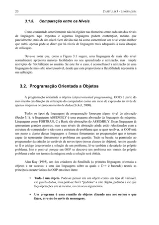 20 CAPÍTULO 3 - LINGUAGEM
3.1.5. Comparação entre os Níveis
Como comentado anteriormente não há rigidez nas fronteiras entre cada um dos níveis
de linguagens aqui expostos e algumas linguagens podem contemplar, mesmo que
parcialmente, mais de um nível. Sem dúvida não há como caracterizar um nível como melhor
que outro, apenas pode-se dizer que há níveis de linguagem mais adequados a cada situação
de utilização.
Deve-se notar que, como a Figura 3.1 sugere, uma linguagem de mais alto nível
normalmente apresenta maiores facilidades no seu aprendizado e utilização, mas impõe
restrições de flexibilidade ao usuário. Se este for o caso, é aconselhável a utilização de uma
linguagem de mais alto nível possível, desde que esta proporcione a flexibilidade necessária à
sua aplicação.
3.2. Programação Orientada a Objetos
A programação orientada a objetos (object-oriented programming, OOP) é parte do
movimento em direção da utilização do computador como um meio de expressão ao invés de
apenas máquinas de processamento de dados (Eckel, 2000).
Todos os tipos de linguagens de programação fornecem algum nível de abstração
(Seção 3.1). A linguagem ASSEMBLY é uma pequena abstração da linguagem da máquina.
Linguagens como FORTRAN, C e Basic são abstrações do ASSEMBLY. Essas linguagens já
apresentam grandes avanços, mas seus níveis de abstração ainda estão relacionados com a
estrutura do computador e não com a estrutura do problema que se quer resolver. A OOP está
um passo a diante destas linguagens e fornece ferramentas ao programador que o tornam
capaz de representar diretamente o problema em questão. Tudo se baseia na permissão ao
programador da criação de variáveis de novos tipos (novas classes de objetos). Assim quando
se lê o código descrevendo a solução de um problema, lê-se também a descrição do próprio
problema. Isto é possível porque em OOP se descreve um problema nos termos do próprio
problema e não nos termos da máquina onde a solução será obtida.
Alan Kay (1993), um dos criadores do Smalltalk (a primeira linguagem orientada a
objetos a ter sucesso, e uma das linguagens sobre as quais o C++ é baseado) reuniu as
principais características da OOP em cinco itens:
• Tudo é um objeto. Pode-se pensar em um objeto como um tipo de variável,
ele guarda dados, mas pode-se fazer “pedidos” a este objeto, pedindo a ele que
faça operações em si mesmo, ou em seus argumentos.
• Um programa é uma reunião de objetos dizendo uns aos outros o que
fazer, através do envio de mensagens.
 