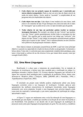 3.3 - UMA NOVA LINGUAGEM 21
• Cada objeto tem seu próprio espaço de memória que é construído por
outros objetos (composição). Pode-se criar um novo tipo de objeto através da
união de outros objetos. Assim, pode-se “esconder” a complexidade de um
programa atrás da simplicidade dos objetos.
• Cada objeto tem um tipo. Cada objeto é uma instância de uma classe, onde
classe é um sinônimo de tipo. O que distingue uma classe da outra são os tipos
de “mensagens” que se pode enviar a ela e os tipos de dados que ela guarda.
• Todos objetos de um tipo em particular podem receber as mesmas
mensagens (herança). Por exemplo, um objeto do tipo “círculo” que também
é do tipo “forma” poderá garantidamente receber todas as mensagens do tipo
“forma”. Isto significa que se pode escrever um código que “converse” com
objetos do tipo “forma” e este código irá manipular automaticamente qualquer
objeto que se ajuste ao tipo “forma”. Este é substancialmente um dos conceitos
mais poderosos da programação orientada a objetos.
Estes tópicos reúnem as principais características da OOP, a qual tem como principal
objetivo o aumento na capacidade de criação do desenvolvedor ou programador. Certamente a
leitura destes 5 itens não é o suficiente para uma compreensão completa deste paradigma, para
tanto o leitor pode se utilizar de um dos diversos livros que tratam deste assunto, como por
exemplo Eckell (2002).
3.3. Uma Nova Linguagem
Reutilização é a chave para o tratamento de complexidades. Em se tratando de
linguagens de modelagem, a técnica mais bem sucedida para a reutilização de código é o
paradigma orientado a objetos (Seção 3.2). Existem algumas linguagens que utilizam-se de
alguns dos conceitos deste paradigma para a modelagem de problemas físicos, dentre estas
destacam-se: Modelica (Otter e Elmqvist, 2000), gPROMS (Oh e Pantelides, 1996) e
AspenDynamics (AspenTech, 2002).
O simulador em projeto neste trabalho poderia simplesmente adotar uma destas
linguagens existentes como a sua linguagem de modelagem. Contudo, optou-se pelo
agrupamento das melhores características de modelagem encontradas nestas linguagens
juntamente com novas propostas, levando a uma linguagem mais próxima daquela usada
como meio de expressão e comunicação e com maior capacidade de reutilização de código,
apresentada a seguir.
A Figura 3.1 sugere um atrelamento entre o nível de abstração de uma linguagem e a
flexibilidade que esta dispõe: a medida que caminha-se na direção de um maior nível perde-se
em flexibilidade. Este paradoxo é um desafio não só para linguagens de modelagem de
processos assim como para linguagens de programação em geral. Por este motivo, a tendência
 