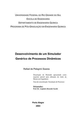 UNIVERSIDADE FEDERAL DO RIO GRANDE DO SUL
ESCOLA DE ENGENHARIA
DEPARTAMENTO DE ENGENHARIA QUÍMICA
PROGRAMA DE PÓS-GRADUAÇÃO EM ENGENHARIA QUÍMICA
Desenvolvimento de um Simulador
Genérico de Processos Dinâmicos
Rafael de Pelegrini Soares
Dissertação de Mestrado apresentada como
requisito parcial para obtenção do título de
Mestre em Engenharia
Área de concentração: Simulação de Processos
Orientador:
Prof. Dr. Argimiro Resende Secchi
Porto Alegre
2003
 