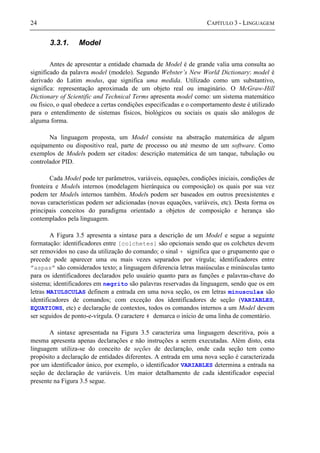 24 CAPÍTULO 3 - LINGUAGEM
3.3.1. Model
Antes de apresentar a entidade chamada de Model é de grande valia uma consulta ao
significado da palavra model (modelo). Segundo Webster’s New World Dictionary: model é
derivado do Latim modus, que significa uma medida. Utilizado como um substantivo,
significa: representação aproximada de um objeto real ou imaginário. O McGraw-Hill
Dictionary of Scientific and Technical Terms apresenta model como: um sistema matemático
ou físico, o qual obedece a certas condições especificadas e o comportamento deste é utilizado
para o entendimento de sistemas físicos, biológicos ou sociais os quais são análogos de
alguma forma.
Na linguagem proposta, um Model consiste na abstração matemática de algum
equipamento ou dispositivo real, parte de processo ou até mesmo de um software. Como
exemplos de Models podem ser citados: descrição matemática de um tanque, tubulação ou
controlador PID.
Cada Model pode ter parâmetros, variáveis, equações, condições iniciais, condições de
fronteira e Models internos (modelagem hierárquica ou composição) os quais por sua vez
podem ter Models internos também. Models podem ser baseados em outros preexistentes e
novas características podem ser adicionadas (novas equações, variáveis, etc). Desta forma os
principais conceitos do paradigma orientado a objetos de composição e herança são
contemplados pela linguagem.
A Figura 3.5 apresenta a sintaxe para a descrição de um Model e segue a seguinte
formatação: identificadores entre [colchetes] são opcionais sendo que os colchetes devem
ser removidos no caso da utilização do comando; o sinal + significa que o grupamento que o
precede pode aparecer uma ou mais vezes separados por vírgula; identificadores entre
”aspas” são considerados texto; a linguagem diferencia letras maiúsculas e minúsculas tanto
para os identificadores declarados pelo usuário quanto para as funções e palavras-chave do
sistema; identificadores em negrito são palavras reservadas da linguagem, sendo que os em
letras MAIULSCULAS definem a entrada em uma nova seção, os em letras minusculas são
identificadores de comandos; com exceção dos identificadores de seção (VARIABLES,
EQUATIONS, etc) e declaração de contextos, todos os comandos internos a um Model devem
ser seguidos de ponto-e-vírgula. O caractere # demarca o início de uma linha de comentário.
A sintaxe apresentada na Figura 3.5 caracteriza uma linguagem descritiva, pois a
mesma apresenta apenas declarações e não instruções a serem executadas. Além disto, esta
linguagem utiliza-se do conceito de seções de declaração, onde cada seção tem como
propósito a declaração de entidades diferentes. A entrada em uma nova seção é caracterizada
por um identificador único, por exemplo, o identificador VARIABLES determina a entrada na
seção de declaração de variáveis. Um maior detalhamento de cada identificador especial
presente na Figura 3.5 segue.
 