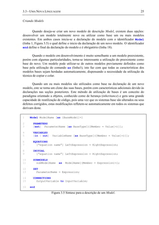 3.3 - UMA NOVA LINGUAGEM 25
Criando Models
Quando deseja-se criar um novo modelo de descrição Model, existem duas opções:
desenvolver um modelo totalmente novo ou utilizar como base um ou mais modelos
existentes. Em ambos casos inicia-se a declaração do modelo com o identificador Model
(linha 1, Figura 3.5) o qual define o inicio da declaração de um novo modelo. O identificador
end define o final da declaração do modelo e é obrigatório (linha 18).
Quando o modelo em desenvolvimento é muito semelhante a um modelo preexistente,
porém com algumas particularidades, torna-se interessante a utilização do preexistente como
base do novo. Um modelo pode utilizar-se de outros modelos previamente definidos como
base pela utilização do comando as (linha1), isto faz com que todas as características dos
modelos bases sejam herdadas automaticamente, dispensando a necessidade da utilização da
técnica de copiar e colar.
Quando um ou mais modelos são utilizados como base na declaração de um novo
modelo, este se torna um clone das suas bases, porém com características adicionais devido às
declarações nas seções posteriores. Este método de utilização de bases é um conceito do
paradigma orientado a objetos, conhecido como de herança (inheritance) e gera uma grande
capacidade de reutilização de código, pois uma vez que os sistemas base são alterados ou seus
defeitos corrigidos, estas modificações refletem-se automaticamente em todos os sistemas que
derivam deste.
Figura 3.5 Sintaxe para a descrição de um Model.
1 Model ModelName [as [BaseModel]+]
2 PRAMETERS
3 [ext] ParameterName [as BaseType[([Member = Value]+)]];
4 VARIABLES
5 [in | out] VariableName [as BaseType[([Member = Value]+)]];
6 EQUATIONS
7 [”equation name”] LeftExpression = RightExpression;
8 INITIAL
9 [”equation name”] LeftExpression = RightExpression;
10 SUBMODELS
11 subModelName as ModelName[(Member = Expression)+];
12 SET
13 ParameterName = Expression;
14 CONNECTIONS
15 OutputVariable to InputVariable;
16 end
 