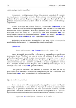 26 CAPÍTULO 3 - LINGUAGEM
Adicionando parâmetros a um Model
Normalmente a modelagem de um sistema físico apresenta um conjunto de constantes
que caracterizam o mesmo, estas constantes são denominadas parâmetros do modelo. Todo
parâmetro deve ter seu valor designado em algum ponto após a sua declaração. O valor de
parâmetro nunca será o resultado de algum cálculo do simulador, salvo o caso de estimação
de parâmetros.
Na linha 2 da Figura 3.5 pode ser observado o identificador PARAMETERS, o qual
define a entrada na seção de declaração de parâmetros. Cada comando válido dentro desta
seção declara um novo parâmetro. Cada novo parâmetro deve ter como base um tipo
predefinido BaseType (linha 3). O sistema tem como tipos embutidos: Real para
representação de variáveis ou parâmetros contínuos, Integer para inteiros, Boolean para
os valores lógicos (true ou false) e Text para parâmetros do tipo texto.
Assim, para a declaração de um parâmetro inteiro com nome NumberOfComponents,
com limite inferior 0 e superior 10 o seguinte código poderia ser utilizado:
PARAMETERS
NumberOfComponents as Integer (Lower=0, Upper=10);
Muitas vezes deseja-se compartilhar o valor de um ou mais parâmetros entre diversos
componentes de um FlowSheet. Isto pode ser obtido pela utilização do prefixo ext na
declaração do parâmetro, fazendo com que o mesmo seja um parâmetro externo ou global.
Neste caso, quando o modelo for utilizado em um FlowSheet, este deve conter um parâmetro
de mesmo nome o qual será o parâmetro global fonte. À exceção dos parâmetros externos,
todo o parâmetro deve ter seu valor designado antes da utilização do modelo para fins de
simulação e isto é feito na seção SET, apresentada adiante.
Como pode ser observado, um parâmetro é declarado com base em um tipo
preexistente. Se um parâmetro é declarado sem um tipo base algum, este é considerado como
do tipo embutido Real. Uma melhor explanação sobre os tipos segue.
Tipos de parâmetros e variáveis
Como visto, tipos são utilizados para a declaração de parâmetros de um modelo, além
disto os tipos são utilizados de forma idêntica na declaração de variáveis. O conjunto de tipos
embutidos já foi apresentado anteriormente, mas novos tipos derivados podem ser declarados
pelo usuário. Estes devem ser declarados fora do contexto de qualquer Model ou FlowSheet e
seguem a uma sintaxe muito semelhante a sintaxe de declaração de parâmetros e variáveis:
TypeName as BaseType[([Attribute = Value]+)];
 