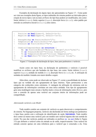 3.3 - UMA NOVA LINGUAGEM 27
Exemplos da declaração de alguns tipos são apresentados na Figura 3.7. Como pode
ser visto nos exemplos desta figura, os tipos embutidos do sistema podem ser derivados para a
criação de novos tipos e um ou mais atributos do tipo base podem ser modificados, tais como:
limite inferior (Lower), limite superior (Upper), descrição breve (Brief), valor padrão por
omissão ou estimativa inicial (Default), entre outros.
Figura 3.7 Exemplos de declaração de tipos, base para parâmetros e variáveis.
Assim como em tipos base, na declaração de parâmetros e variáveis é possível
modificar os atributos que são herdados do tipo base, tais como: limite inferior (Lower),
superior (Upper), unidade de medida (Unit), descrição breve (Brief), etc. A utilização de
unidades de medida é tratada com maior detalhe a seguir.
Além disto, como pode ser observado na Figura 3.7, existe a possibilidade de declarar
tipos que na verdade são um agrupamento de tipos internos. Tipos pertencentes a esta
categoria são conhecidos como estruturas. A vantagem da utilização de estruturas está no
agrupamento de informações correlatas em uma única entidade. Este tipo de agrupamento
gera uma modelagem mais enxuta e facilita muito a troca de informações entre Devices, pois
com a conexão de apenas uma variável um conjunto inteiro de informações pode ser
compartilhado.
Adicionando variáveis a um Model
Todo modelo contém um conjunto de variáveis as quais descrevem o comportamento
do sistema. Na linguagem proposta, variáveis são declaradas de forma análoga aos parâmetros
e tipos base, porém com a utilização do identificador de seção VARIABLES. Todo modelo
deve conter ao menos uma variável, pois um modelo sem variável alguma não tem sentido de
existir. No caso das variáveis, podem ser utilizados os prefixos in ou out (linha 6, Figura
3.5) que definem a variável como de entrada ou de saída, respectivamente. Uma variável de
entrada consiste apenas em uma referência para a variável que é conectada a ela. Uma
1 Positive as Real(Lower=0, Default=1e-3);
2 Negative as Real(Upper=0, Default=-1e-3);
3 EnergyHoldup as Positive(Unit=”J”);
4 Temperature as Positive(Unit=”K”,Upper=8000);
5 Pressure as Positive(Unit=”Pa”);
6 ChemicalComponentBase as structure (
7 Mw as Positive(Brief=”Molecular Weight”,Unit=”g/mol”);
8 Pc as Pressure(Brief=”Critical Pressure”);
9 Tc as Temperature(Brief=”Critical Temperature”);
10 vc as Real(Unit=”m^3/mol”,Brief=”Critical Volume”);
11 );
 