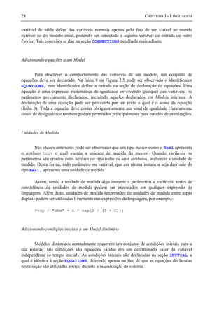 28 CAPÍTULO 3 - LINGUAGEM
variável de saída difere das variáveis normais apenas pelo fato de ser visível ao mundo
exterior ao do modelo atual, podendo ser conectada a alguma variável de entrada de outro
Device. Tais conexões se dão na seção CONNECTIONS detalhada mais adiante.
Adicionando equações a um Model
Para descrever o comportamento das variáveis de um modelo, um conjunto de
equações deve ser declarado. Na linha 8 da Figura 3.5 pode ser observado o identificador
EQUATIONS, este identificador define a entrada na seção de declaração de equações. Uma
equação é uma expressão matemática de igualdade envolvendo qualquer das variáveis, ou
parâmetros previamente declarados, incluindo aqueles declarados em Models internos. A
declaração de uma equação pode ser precedida por um texto o qual é o nome da equação
(linha 9). Toda a equação deve conter obrigatoriamente um sinal de igualdade (futuramente
sinais de desigualdade também podem permitidos principalmente para estudos de otimização).
Unidades de Medida
Nas seções anteriores pode ser observado que um tipo básico como o Real apresenta
o atributo Unit o qual guarda a unidade de medida do mesmo. Quando variáveis ou
parâmetros são criados estes herdam do tipo todas os seus atributos, incluindo a unidade de
medida. Desta forma, todo parâmetro ou variável, que em última instancia seja derivado do
tipo Real, apresenta uma unidade de medida.
Assim, sendo a unidade de medida algo inerente a parâmetros e variáveis, testes de
consistência de unidades de medida podem ser executados em qualquer expressão da
linguagem. Além disto, unidades de medida (expressões de unidades de medida entre aspas
duplas) podem ser utilizadas livremente nas expressões da linguagem, por exemplo:
Pvap / "atm" = A * exp(B / (T + C));
Adicionando condições iniciais a um Model dinâmico
Modelos dinâmicos normalmente requerem um conjunto de condições iniciais para a
sua solução, tais condições são equações válidas em um determinado valor da variável
independente (o tempo inicial). As condições iniciais são declaradas na seção INITIAL, a
qual é idêntica à seção EQUATIONS, diferindo apenas no fato de que as equações declaradas
nesta seção são utilizadas apenas durante a inicialização do sistema.
 