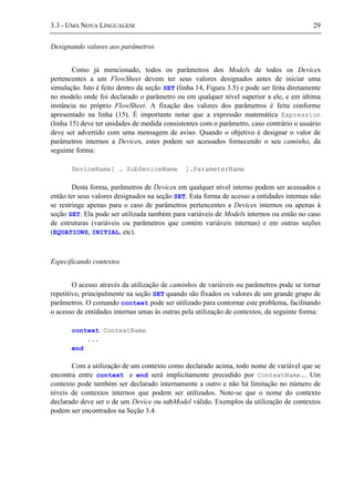 3.3 - UMA NOVA LINGUAGEM 29
Designando valores aos parâmetros
Como já mencionado, todos os parâmetros dos Models de todos os Devices
pertencentes a um FlowSheet devem ter seus valores designados antes de iniciar uma
simulação. Isto é feito dentro da seção SET (linha 14, Figura 3.5) e pode ser feita diretamente
no modelo onde foi declarado o parâmetro ou em qualquer nível superior a ele, e em última
instância no próprio FlowSheet. A fixação dos valores dos parâmetros é feita conforme
apresentado na linha (15). É importante notar que a expressão matemática Expression
(linha 15) deve ter unidades de medida consistentes com o parâmetro, caso contrário o usuário
deve ser advertido com uma mensagem de aviso. Quando o objetivo é designar o valor de
parâmetros internos a Devices, estes podem ser acessados fornecendo o seu caminho, da
seguinte forma:
DeviceName[ . SubDeviceName ].ParameterName
Desta forma, parâmetros de Devices em qualquer nível interno podem ser acessados e
então ter seus valores designados na seção SET. Esta forma de acesso a entidades internas não
se restringe apenas para o caso de parâmetros pertencentes a Devices internos ou apenas à
seção SET. Ela pode ser utilizada também para variáveis de Models internos ou então no caso
de estruturas (variáveis ou parâmetros que contém variáveis internas) e em outras seções
(EQUATIONS, INITIAL, etc).
Especificando contextos
O acesso através da utilização de caminhos de variáveis ou parâmetros pode se tornar
repetitivo, principalmente na seção SET quando são fixados os valores de um grande grupo de
parâmetros. O comando context pode ser utilizado para contornar este problema, facilitando
o acesso de entidades internas umas às outras pela utilização de contextos, da seguinte forma:
context ContextName
...
end
Com a utilização de um contexto como declarado acima, todo nome de variável que se
encontra entre context e end será implicitamente precedido por ContextName.. Um
contexto pode também ser declarado internamente a outro e não há limitação no número de
níveis de contextos internos que podem ser utilizados. Note-se que o nome do contexto
declarado deve ser o de um Device ou subModel válido. Exemplos da utilização de contextos
podem ser encontrados na Seção 3.4.
 
