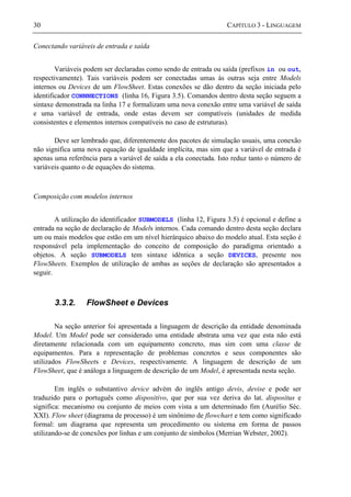 30 CAPÍTULO 3 - LINGUAGEM
Conectando variáveis de entrada e saída
Variáveis podem ser declaradas como sendo de entrada ou saída (prefixos in ou out,
respectivamente). Tais variáveis podem ser conectadas umas às outras seja entre Models
internos ou Devices de um FlowSheet. Estas conexões se dão dentro da seção iniciada pelo
identificador CONNNECTIONS (linha 16, Figura 3.5). Comandos dentro desta seção seguem a
sintaxe demonstrada na linha 17 e formalizam uma nova conexão entre uma variável de saída
e uma variável de entrada, onde estas devem ser compatíveis (unidades de medida
consistentes e elementos internos compatíveis no caso de estruturas).
Deve ser lembrado que, diferentemente dos pacotes de simulação usuais, uma conexão
não significa uma nova equação de igualdade implícita, mas sim que a variável de entrada é
apenas uma referência para a variável de saída a ela conectada. Isto reduz tanto o número de
variáveis quanto o de equações do sistema.
Composição com modelos internos
A utilização do identificador SUBMODELS (linha 12, Figura 3.5) é opcional e define a
entrada na seção de declaração de Models internos. Cada comando dentro desta seção declara
um ou mais modelos que estão em um nível hierárquico abaixo do modelo atual. Esta seção é
responsável pela implementação do conceito de composição do paradigma orientado a
objetos. A seção SUBMODELS tem sintaxe idêntica a seção DEVICES, presente nos
FlowSheets. Exemplos de utilização de ambas as seções de declaração são apresentados a
seguir.
3.3.2. FlowSheet e Devices
Na seção anterior foi apresentada a linguagem de descrição da entidade denominada
Model. Um Model pode ser considerado uma entidade abstrata uma vez que esta não está
diretamente relacionada com um equipamento concreto, mas sim com uma classe de
equipamentos. Para a representação de problemas concretos e seus componentes são
utilizados FlowSheets e Devices, respectivamente. A linguagem de descrição de um
FlowSheet, que é análoga a linguagem de descrição de um Model, é apresentada nesta seção.
Em inglês o substantivo device advém do inglês antigo devis, devise e pode ser
traduzido para o português como dispositivo, que por sua vez deriva do lat. dispositus e
significa: mecanismo ou conjunto de meios com vista a um determinado fim (Aurélio Séc.
XXI). Flow sheet (diagrama de processo) é um sinônimo de flowchart e tem como significado
formal: um diagrama que representa um procedimento ou sistema em forma de passos
utilizando-se de conexões por linhas e um conjunto de símbolos (Merrian Webster, 2002).
 
