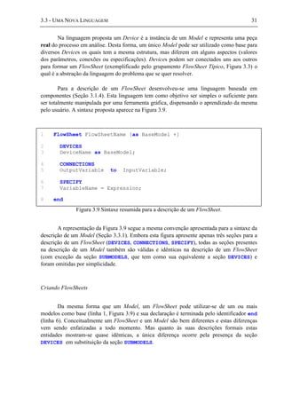 3.3 - UMA NOVA LINGUAGEM 31
Na linguagem proposta um Device é a instância de um Model e representa uma peça
real do processo em análise. Desta forma, um único Model pode ser utilizado como base para
diversos Devices os quais tem a mesma estrutura, mas diferem em alguns aspectos (valores
dos parâmetros, conexões ou especificações). Devices podem ser conectados uns aos outros
para formar um FlowSheet (exemplificado pelo grupamento FlowSheet Típico, Figura 3.3) o
qual é a abstração da linguagem do problema que se quer resolver.
Para a descrição de um FlowSheet desenvolveu-se uma linguagem baseada em
componentes (Seção 3.1.4). Esta linguagem tem como objetivo ser simples o suficiente para
ser totalmente manipulada por uma ferramenta gráfica, dispensando o aprendizado da mesma
pelo usuário. A sintaxe proposta aparece na Figura 3.9.
Figura 3.9 Sintaxe resumida para a descrição de um FlowSheet.
A representação da Figura 3.9 segue a mesma convenção apresentada para a sintaxe da
descrição de um Model (Seção 3.3.1). Embora esta figura apresente apenas três seções para a
descrição de um FlowSheet (DEVICES, CONNECTIONS, SPECIFY), todas as seções presentes
na descrição de um Model também são válidas e idênticas na descrição de um FlowSheet
(com exceção da seção SUBMODELS, que tem como sua equivalente a seção DEVICES) e
foram omitidas por simplicidade.
Criando FlowSheets
Da mesma forma que um Model, um FlowSheet pode utilizar-se de um ou mais
modelos como base (linha 1, Figura 3.9) e sua declaração é terminada pelo identificador end
(linha 6). Conceitualmente um FlowSheet e um Model são bem diferentes e estas diferenças
vem sendo enfatizadas a todo momento. Mas quanto às suas descrições formais estas
entidades mostram-se quase idênticas, a única diferença ocorre pela presença da seção
DEVICES em substituição da seção SUBMODELS.
1 FlowSheet FlowSheetName [as BaseModel +]
2 DEVICES
3 DeviceName as BaseModel;
4 CONNECTIONS
5 OutputVariable to InputVariable;
6 SPECIFY
7 VariableName = Expression;
8 end
 