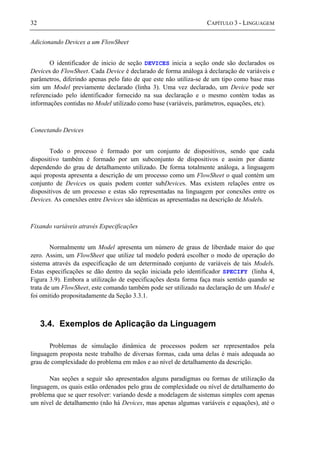 32 CAPÍTULO 3 - LINGUAGEM
Adicionando Devices a um FlowSheet
O identificador de inicio de seção DEVICES inicia a seção onde são declarados os
Devices do FlowSheet. Cada Device é declarado de forma análoga à declaração de variáveis e
parâmetros, diferindo apenas pelo fato de que este não utiliza-se de um tipo como base mas
sim um Model previamente declarado (linha 3). Uma vez declarado, um Device pode ser
referenciado pelo identificador fornecido na sua declaração e o mesmo contém todas as
informações contidas no Model utilizado como base (variáveis, parâmetros, equações, etc).
Conectando Devices
Todo o processo é formado por um conjunto de dispositivos, sendo que cada
dispositivo também é formado por um subconjunto de dispositivos e assim por diante
dependendo do grau de detalhamento utilizado. De forma totalmente análoga, a linguagem
aqui proposta apresenta a descrição de um processo como um FlowSheet o qual contém um
conjunto de Devices os quais podem conter subDevices. Mas existem relações entre os
dispositivos de um processo e estas são representadas na linguagem por conexões entre os
Devices. As conexões entre Devices são idênticas as apresentadas na descrição de Models.
Fixando variáveis através Especificações
Normalmente um Model apresenta um número de graus de liberdade maior do que
zero. Assim, um FlowSheet que utilize tal modelo poderá escolher o modo de operação do
sistema através da especificação de um determinado conjunto de variáveis de tais Models.
Estas especificações se dão dentro da seção iniciada pelo identificador SPECIFY (linha 4,
Figura 3.9). Embora a utilização de especificações desta forma faça mais sentido quando se
trata de um FlowSheet, este comando também pode ser utilizado na declaração de um Model e
foi omitido propositadamente da Seção 3.3.1.
3.4. Exemplos de Aplicação da Linguagem
Problemas de simulação dinâmica de processos podem ser representados pela
linguagem proposta neste trabalho de diversas formas, cada uma delas é mais adequada ao
grau de complexidade do problema em mãos e ao nível de detalhamento da descrição.
Nas seções a seguir são apresentados alguns paradigmas ou formas de utilização da
linguagem, os quais estão ordenados pelo grau de complexidade ou nível de detalhamento do
problema que se quer resolver: variando desde a modelagem de sistemas simples com apenas
um nível de detalhamento (não há Devices, mas apenas algumas variáveis e equações), até o
 