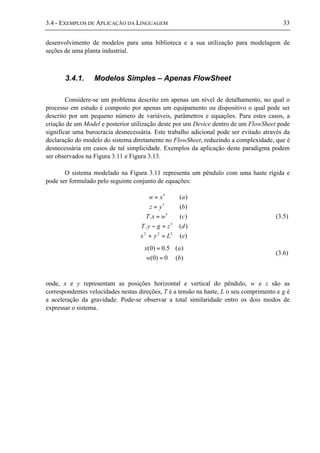 3.4 - EXEMPLOS DE APLICAÇÃO DA LINGUAGEM 33
desenvolvimento de modelos para uma biblioteca e a sua utilização para modelagem de
seções de uma planta industrial.
3.4.1. Modelos Simples – Apenas FlowSheet
Considere-se um problema descrito em apenas um nível de detalhamento, no qual o
processo em estudo é composto por apenas um equipamento ou dispositivo o qual pode ser
descrito por um pequeno número de variáveis, parâmetros e equações. Para estes casos, a
criação de um Model e posterior utilização deste por um Device dentro de um FlowSheet pode
significar uma burocracia desnecessária. Este trabalho adicional pode ser evitado através da
declaração do modelo do sistema diretamente no FlowSheet, reduzindo a complexidade, que é
desnecessária em casos de tal simplicidade. Exemplos da aplicação deste paradigma podem
ser observados na Figura 3.11 e Figura 3.13.
O sistema modelado na Figura 3.11 representa um pêndulo com uma haste rígida e
pode ser formulado pelo seguinte conjunto de equações:
)(
)(.
)(.
)(
)(
222
eLyx
dzgyT
cwxT
byz
axw
=+
′=−
′=
′=
′=
(3.5)
)(0)0(
)(5.0)0(
bw
ax
=
=
(3.6)
onde, x e y representam as posições horizontal e vertical do pêndulo, w e z são as
correspondentes velocidades nestas direções, T é a tensão na haste, L o seu comprimento e g é
a aceleração da gravidade. Pode-se observar a total similaridade entro os dois modos de
expressar o sistema.
 