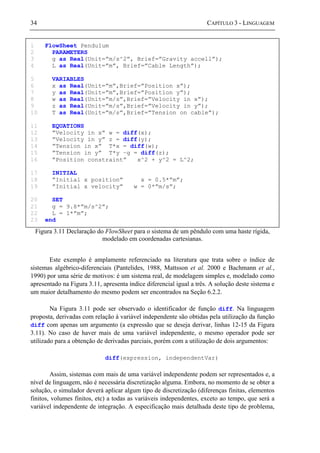 34 CAPÍTULO 3 - LINGUAGEM
Figura 3.11 Declaração do FlowSheet para o sistema de um pêndulo com uma haste rígida,
modelado em coordenadas cartesianas.
Este exemplo é amplamente referenciado na literatura que trata sobre o índice de
sistemas algébrico-diferenciais (Pantelides, 1988, Mattsson et al. 2000 e Bachmann et al.,
1990) por uma série de motivos: é um sistema real, de modelagem simples e, modelado como
apresentado na Figura 3.11, apresenta índice diferencial igual a três. A solução deste sistema e
um maior detalhamento do mesmo podem ser encontrados na Seção 6.2.2.
Na Figura 3.11 pode ser observado o identificador de função diff. Na linguagem
proposta, derivadas com relação à variável independente são obtidas pela utilização da função
diff com apenas um argumento (a expressão que se deseja derivar, linhas 12-15 da Figura
3.11). No caso de haver mais de uma variável independente, o mesmo operador pode ser
utilizado para a obtenção de derivadas parciais, porém com a utilização de dois argumentos:
diff(expression, independentVar)
Assim, sistemas com mais de uma variável independente podem ser representados e, a
nível de linguagem, não é necessária discretização alguma. Embora, no momento de se obter a
solução, o simulador deverá aplicar algum tipo de discretização (diferenças finitas, elementos
finitos, volumes finitos, etc) a todas as variáveis independentes, exceto ao tempo, que será a
variável independente de integração. A especificação mais detalhada deste tipo de problema,
1 FlowSheet Pendulum
2 PARAMETERS
3 g as Real(Unit=”m/s^2”, Brief=”Gravity accell”);
4 L as Real(Unit=”m”, Brief=”Cable Length”);
5 VARIABLES
6 x as Real(Unit=”m”,Brief=”Position x”);
7 y as Real(Unit=”m”,Brief=”Position y”);
8 w as Real(Unit=”m/s”,Brief=”Velocity in x”);
9 z as Real(Unit=”m/s”,Brief=”Velocity in y”);
10 T as Real(Unit=”m/s”,Brief=”Tension on cable”);
11 EQUATIONS
12 ”Velocity in x” w = diff(x);
13 ”Velocity in y” z = diff(y);
14 ”Tension in x” T*x = diff(w);
15 ”Tension in y” T*y –g = diff(z);
16 ”Position constraint” x^2 + y^2 = L^2;
17 INITIAL
18 ”Initial x position” x = 0.5*”m”;
19 ”Initial x velocity” w = 0*”m/s”;
20 SET
21 g = 9.8*”m/s^2”;
22 L = 1*”m”;
23 end
 