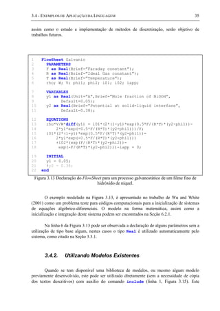 3.4 - EXEMPLOS DE APLICAÇÃO DA LINGUAGEM 35
assim como o estudo e implementação de métodos de discretização, serão objetivo de
trabalhos futuros.
Figura 3.13 Declaração do FlowSheet para um processo galvanostático de um filme fino de
hidróxido de níquel.
O exemplo modelado na Figura 3.13, é apresentado no trabalho de Wu and White
(2001) como um problema teste para códigos computacionais para a inicialização de sistemas
de equações algébrico-diferenciais. O modelo na forma matemática, assim como a
inicialização e integração deste sistema podem ser encontrados na Seção 6.2.1.
Na linha 6 da Figura 3.13 pode ser observada a declaração de alguns parâmetros sem a
utilização de tipo base algum, nestes casos o tipo Real é utilizado automaticamente pelo
sistema, como citado na Seção 3.3.1.
3.4.2. Utilizando Modelos Existentes
Quando se tem disponível uma biblioteca de modelos, ou mesmo algum modelo
previamente desenvolvido, este pode ser utilizado diretamente (sem a necessidade de cópia
dos textos descritivos) com auxílio do comando include (linha 1, Figura 3.15). Este
1 FlowSheet Galvanic
2 PARAMETERS
3 F as Real(Brief=”Faraday constant”);
4 R as Real(Brief=”Ideal Gas constant”);
5 T as Real(Brief=”Temperature”);
6 rho; W; V; phi1; phi2; i01; i02; iapp;
7 VARIABLES
8 y1 as Real(Unit=”A”,Brief=”Mole fraction of NiOOH”,
9 Default=0.05);
10 y2 as Real(Brief=”Potential at solid-liquid interface”,
11 Default=0.38);
12 EQUATIONS
13 rho*V/W*diff(y1) = i01*(2*(1-y1)*exp(0.5*F/(R*T)*(y2-phi1))-
14 2*y1*exp(-0.5*F/(R*T)*(y2-phi1)))/F;
15 i01*(2*(1-y1)*exp(0.5*F/(R*T)*(y2-phi1))-
16 2*y1*exp(-0.5*F/(R*T)*(y2-phi1)))
17 +i02*(exp(F/(R*T)*(y2-phi2))-
18 exp(-F/(R*T)*(y2-phi2)))-iapp = 0;
19 INITIAL
20 y1 = 0.05;
21 #y2 = 0.38;
22 end
 
