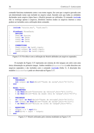 36 CAPÍTULO 3 - LINGUAGEM
comando funciona exatamente como o seu nome sugere, faz com que o arquivo gravado com
um determinado nome seja incluído no arquivo atual, fazendo com que todas as entidades
declaradas neste arquivo (tipos base e Models) possam ser utilizados. O comando include
não se restringe apenas à arquivos, diretórios inteiros (todos os arquivos internos a este)
podem ser incluídos com a utilização deste comando.
Figura 3.15 FlowSheet com a utilização de Models definidos em arquivos separados.
O exemplo da Figura 3.15 representa um sistema de três tanques em série com uma
única alimentação no primeiro tanque. Ambos modelos (Source e Tank) estão descritos em
arquivos separados e são incluídos com o comando include (linha 1). A descrição dos
modelos Source e Tank pode ser observada na Figura 3.17.
Figura 3.17 Models utilizados pelo sistema modelado na Figura 3.15.
1 include ”source.mso”, ”tank.mso”;
2 FlowSheet ThreeTank;
3 DEVICES
4 feed as Source;
5 tank1 as Tank;
6 tank2 as Tank;
7 tank3 as Tank;
8 CONNECTIONS
9 feed.output to tank1.input;
10 tank1.output to tank2.input;
11 tank2.output to tank3.input;
12 end
1 Model Source;
2 VARIABLES
3 out output as Real(Brief=”Vazão de saída”,Unit=”m^3/s”);
4 end
5 Model Tank;
6 PARAMETERS
7 k as Real(Brief=”Constante da válvula”,Unit=”m^2.5/s”);
8 A as Real(Brief=”Área da seção reta do tanque”,Unit=”m^2”);
9 VARIABLES
10 in input as Real(Brief=”Vazão de entrada”,Unit=”m^3/s”);
11 out output as Real(Brief=”Vazão de saída”,Unit=”m^3/s”);
12 h as Real(Brief=”Altura do nível do tanque”,Unit=”m”);
13 EQUATIONS
14 output = k * sqrt(h);
15 diff(h)*A = input – output;
16 end
 