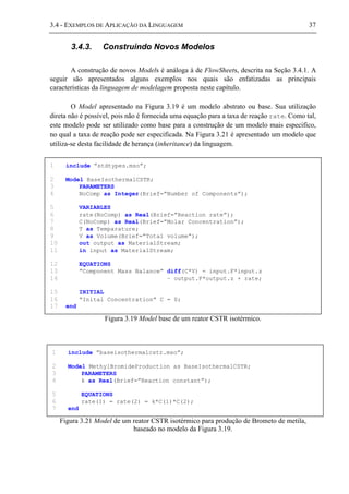 3.4 - EXEMPLOS DE APLICAÇÃO DA LINGUAGEM 37
3.4.3. Construindo Novos Modelos
A construção de novos Models é análoga à de FlowSheets, descrita na Seção 3.4.1. A
seguir são apresentados alguns exemplos nos quais são enfatizadas as principais
características da linguagem de modelagem proposta neste capítulo.
O Model apresentado na Figura 3.19 é um modelo abstrato ou base. Sua utilização
direta não é possível, pois não é fornecida uma equação para a taxa de reação rate. Como tal,
este modelo pode ser utilizado como base para a construção de um modelo mais especifico,
no qual a taxa de reação pode ser especificada. Na Figura 3.21 é apresentado um modelo que
utiliza-se desta facilidade de herança (inheritance) da linguagem.
Figura 3.19 Model base de um reator CSTR isotérmico.
Figura 3.21 Model de um reator CSTR isotérmico para produção de Brometo de metila,
baseado no modelo da Figura 3.19.
1 include ”stdtypes.mso”;
2 Model BaseIsothermalCSTR;
3 PARAMETERS
4 NoComp as Integer(Brief=”Number of Components”);
5 VARIABLES
6 rate(NoComp) as Real(Brief=”Reaction rate”);
7 C(NoComp) as Real(Brief=”Molar Concentration”);
8 T as Temparature;
9 V as Volume(Brief=”Total volume”);
10 out output as MaterialStream;
11 in input as MaterialStream;
12 EQUATIONS
13 ”Component Mass Balance” diff(C*V) = input.F*input.z
14 – output.F*output.z + rate;
15 INITIAL
16 ”Inital Concentration” C = 0;
17 end
1 include ”baseisothermalcstr.mso”;
2 Model MethylBromideProduction as BaseIsothermalCSTR;
3 PARAMETERS
4 k as Real(Brief=”Reaction constant”);
5 EQUATIONS
6 rate(1) = rate(2) = k*C(1)*C(2);
7 end
 