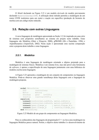 38 CAPÍTULO 3 - LINGUAGEM
O Model declarado na Figura 3.21 é um modelo derivado do modelo previamente
declarado BaseIsothermalCSTR. A utilização deste método permitiu a modelagem de um
reator CSTR isotérmico para um reator e reação em específico (produção de brometo de
metila) com um código muito reduzido.
3.5. Relação com outras Linguagens
A nova linguagem de modelagem apresentada na Seção 3.3 foi inspirada em uma série
de sistemas com propósitos semelhantes ao sistema em projeto neste trabalho. Estas
linguagens são Modelica (Otter e Elmqvist, 2000), gPROMS (Oh e Pantelides, 1996) e
AspenDynamics (AspenTech, 2002). Nesta seção é apresentada uma sucinta comparação
entre a proposta deste trabalho e estas linguagens.
3.5.1. Modelica
Modelica é uma linguagem de modelagem orientada a objetos projetada para a
modelagem de sistemas físicos. Modelica é um sistema livre, mas não provê uma ferramenta
de software, é apenas a especificação de uma linguagem juntamente com uma biblioteca de
modelos escrita nesta linguagem.
A Figura 3.23 apresenta a modelagem de um conjunto de componentes na linguagem
Modelica. Pode-se observar uma grande semelhança desta linguagem com a linguagem de
modelagem proposta.
Figura 3.23 Modelo de um grupo de componentes na linguagem Modelica.
Para os conhecedores das linguagens de programação C++ ou Java uma modelagem na
linguagem Modelica parece natural. Porém, o objetivo deste trabalho é o desenvolvimento de
 