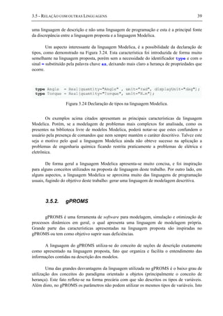 3.5 - RELAÇÃO COM OUTRAS LINGUAGENS 39
uma linguagem de descrição e não uma linguagem de programação e esta é a principal fonte
da discrepância entre a linguagem proposta e a linguagem Modelica.
Um aspecto interessante da linguagem Modelica, é a possibilidade da declaração de
tipos, como demonstrado na Figura 3.24. Esta característica foi introduzida de forma muito
semelhante na linguagem proposta, porém sem a necessidade do identificador type e com o
sinal = substituído pela palavra chave as, deixando mais claro a herança de propriedades que
ocorre.
Figura 3.24 Declaração de tipos na linguagem Modelica.
Os exemplos acima citados apresentam as principais características da linguagem
Modelica. Porém, se a modelagem de problemas mais complexos for analisada, como os
presentes na biblioteca livre de modelos Modelica, poderá notar-se que estes confundem o
usuário pela presença de comandos que nem sempre mantém o caráter descritivo. Talvez este
seja o motivo pelo qual a linguagem Modelica ainda não obteve sucesso na aplicação a
problemas de engenharia química ficando restrita praticamente a problemas de elétrica e
eletrônica.
De forma geral a linguagem Modelica apresenta-se muito concisa, e foi inspiração
para alguns conceitos utilizados na proposta de linguagem deste trabalho. Por outro lado, em
alguns aspectos, a linguagem Modelica se aproxima muito das linguagens de programação
usuais, fugindo do objetivo deste trabalho: gerar uma linguagem de modelagem descritiva.
3.5.2. gPROMS
gPROMS é uma ferramenta de software para modelagem, simulação e otimização de
processos dinâmicos em geral, o qual apresenta uma linguagem de modelagem própria.
Grande parte das características apresentadas na linguagem proposta são inspiradas no
gPROMS ou tem como objetivo suprir suas deficiências.
A linguagem do gPROMS utiliza-se do conceito de seções de descrição exatamente
como apresentado na linguagem proposta, fato que organiza e facilita o entendimento das
informações contidas na descrição dos modelos.
Uma das grandes desvantagens da linguagem utilizada no gPROMS é o baixo grau de
utilização dos conceitos do paradigma orientado a objetos (principalmente o conceito de
herança). Este fato reflete-se na forma precária com que são descritos os tipos de variáveis.
Além disto, no gPROMS os parâmetros não podem utilizar os mesmos tipos de variáveis. Isto
 