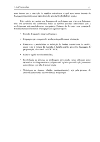 3.6 - CONCLUSÕES 41
mais interno para a descrição de modelos matemáticos, o qual aproxima-se bastante da
linguagem matemática usual e provê um alto grau de flexibilidade ao usuário.
Este capítulo apresentou uma linguagem de modelagem para processos dinâmicos,
mas esta certamente não compreende todos os aspectos possíveis relacionados com a
modelagem de sistemas dinâmicos e nem poderia. Portanto, são deixados como proposta de
trabalhos futuros uma melhor investigação dos seguintes tópicos:
• Inclusão de equações íntegro-diferencais;
• Linguagem para compreender a solução de problemas de otimização;
• Estabelecer a possibilidade da definição de funções customizadas do usuário,
assim como o formato de chamada de funções escritas em outras linguagens de
programação, tais como C ou FORTRAN;
• Escrever e gerar modelos matriciais;
• Possibilidade da presença de modelagens aproximadas sendo utilizadas como
estimativas iniciais para uma modelagem mais rigorosa para utilização juntamente
com sistemas com falta de convergência;
• Modelagem de sistemas híbridos (contíno-discretos), seja pela presença de
cláusulas condicionais ou outro método de descrição.
 