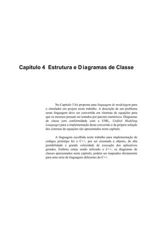 Capítulo 4 Estrutura e Diagramas de Classe
No Capítulo 3 foi proposta uma linguagem de modelagem para
o simulador em projeto neste trabalho. A descrição de um problema
nesta linguagem deve ser convertida em sistemas de equações para
que os mesmos possam ser tratados por pacotes numéricos. Diagramas
de classe (em conformidade com a UML, Unified Modeling
Language) para a implementação desta conversão e da própria solução
dos sistemas de equações são apresentados neste capítulo.
A linguagem escolhida neste trabalho para implementação de
códigos protótipo foi o C++, por ser orientada a objetos, de alta
portabilidade e grande velocidade de execução dos aplicativos
gerados. Embora esteja sendo utilizado o C++, os diagramas de
classes apresentados neste capítulo, podem ser mapeados diretamente
para uma série de linguagens diferentes do C++.
 
