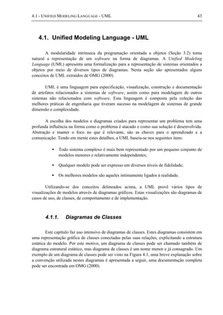 4.1 - UNIFIED MODELING LANGUAGE - UML 43
4.1. Unified Modeling Language - UML
A modularidade intrínseca da programação orientada a objetos (Seção 3.2) torna
natural a representação de um software na forma de diagramas. A Unified Modeling
Language (UML) apresenta uma formalização para a representação de sistemas orientados a
objetos por meio de diversos tipos de diagramas. Nesta seção são apresentados alguns
conceitos de UML extraídos de OMG (2000).
UML é uma linguagem para especificação, visualização, construção e documentação
de artefatos relacionados a sistemas de software, assim como para modelagem de outros
sistemas não relacionados com software. Esta linguagem é composta pela coleção das
melhores práticas de engenharia que tiveram sucesso na modelagem de sistemas de grande
dimensão e complexidade.
A escolha dos modelos e diagramas criados para representar um problema tem uma
profunda influência na forma como o problema é atacado e como sua solução é desenvolvida.
Abstração e manter o foco no que é relevante, são as chaves para o aprendizado e a
comunicação. Tendo em mente estes detalhes, a UML baseia-se nos seguintes itens:
• Todo sistema complexo é mais bem representado por um pequeno conjunto de
modelos menores e relativamente independentes;
• Qualquer modelo pode ser expresso em diversos níveis de fidelidade;
• Os melhores modelos são aqueles intimamente ligados à realidade.
Utilizando-se dos conceitos delineados acima, a UML provê vários tipos de
visualizações de modelos através de diagramas gráficos. Estas visualizações são diagramas de
casos de uso, de classes, de comportamento e de implementação.
4.1.1. Diagramas de Classes
Este capítulo faz uso intensivo de diagramas de classes. Estes diagramas consistem em
uma representação gráfica de classes conectadas pelas suas relações, explicitando a estrutura
estática do modelo. Por este motivo, um diagrama de classes pode ser chamado também de
diagrama estrutural estático, mas diagrama de classes é um nome menor e já consagrado. Um
exemplo de um diagrama de classes pode ser visto na Figura 4.1, uma breve explanação sobre
a convenção utilizada nestes diagramas é apresentada a seguir, uma documentação completa
pode ser encontrada em OMG (2000).
 
