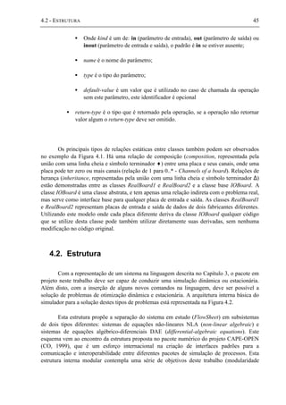4.2 - ESTRUTURA 45
• Onde kind é um de: in (parâmetro de entrada), out (parâmetro de saída) ou
inout (parâmetro de entrada e saída), o padrão é in se estiver ausente;
• name é o nome do parâmetro;
• type é o tipo do parâmetro;
• default-value é um valor que é utilizado no caso de chamada da operação
sem este parâmetro, este identificador é opcional
• return-type é o tipo que é retornado pela operação, se a operação não retornar
valor algum o return-type deve ser omitido.
Os principais tipos de relações estáticas entre classes também podem ser observados
no exemplo da Figura 4.1. Há uma relação de composição (composition, representada pela
união com uma linha cheia e símbolo terminador ♦) entre uma placa e seus canais, onde uma
placa pode ter zero ou mais canais (relação de 1 para 0..* - Channels of a board). Relações de
herança (inheritance, representadas pela união com uma linha cheia e símbolo terminador ∆)
estão demonstradas entre as classes RealBoard1 e RealBoard2 e a classe base IOBoard. A
classe IOBoard é uma classe abstrata, e tem apenas uma relação indireta com o problema real,
mas serve como interface base para qualquer placa de entrada e saída. As classes RealBoard1
e RealBoard2 representam placas de entrada e saída de dados de dois fabricantes diferentes.
Utilizando este modelo onde cada placa diferente deriva da classe IOBoard qualquer código
que se utilize desta classe pode também utilizar diretamente suas derivadas, sem nenhuma
modificação no código original.
4.2. Estrutura
Com a representação de um sistema na linguagem descrita no Capítulo 3, o pacote em
projeto neste trabalho deve ser capaz de conduzir uma simulação dinâmica ou estacionária.
Além disto, com a inserção de alguns novos comandos na linguagem, deve ser possível a
solução de problemas de otimização dinâmica e estacionária. A arquitetura interna básica do
simulador para a solução destes tipos de problemas está representada na Figura 4.2.
Esta estrutura propõe a separação do sistema em estudo (FlowSheet) em subsistemas
de dois tipos diferentes: sistemas de equações não-lineares NLA (non-linear algebraic) e
sistemas de equações algébrico-diferenciais DAE (differential-algebraic equations). Este
esquema vem ao encontro da estrutura proposta no pacote numérico do projeto CAPE-OPEN
(CO, 1999), que é um esforço internacional na criação de interfaces padrões para a
comunicação e interoperabilidade entre diferentes pacotes de simulação de processos. Esta
estrutura interna modular contempla uma série de objetivos deste trabalho (modularidade
 