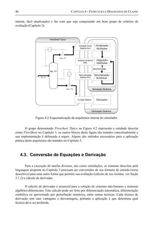 46 CAPÍTULO 4 - ESTRUTURA E DIAGRAMAS DE CLASSE
interna, fácil atualização) e faz com que seja conquistado um bom grupo de critérios de
avaliação (Capítulo 2).
FlowSheet Típico
sep_101
Valve_101
Valve_102
str_101
Inicialização:
NLASolver
Integração:
DAESolver
Reinicialização:
NLASolver
descontinuidade
Simulação Dinâmica
Otimização Dinâmica
Otimizador
Condição Inicial
Sistema NLA
Sistema Dinâmico
DAE
Reinicialização
Sistema NLA
Função Objetivo
Figura 4.2 Esquematização da arquitetura interna do simulador.
O grupo denominado Flowsheet Típico na Figura 4.2 representa a entidade descrita
como FlowSheet no Capítulo 3, os outros blocos desta figura são tratados conceitualmente e
sua implementação é delineada a seguir. Alguns dos métodos necessários para a aplicação
prática desta arquitetura são tratados no Capítulo 5.
4.3. Conversão de Equações e Derivação
Para a execução de tarefas diversas, tais como simulações, os sistemas descritos pela
linguagem proposta no Capítulo 3 precisam ser convertidos de seu formato de entrada (texto
descritivo) para uma outra forma que permita sua avaliação (cálculo de seu resíduo, ver Seção
3.1.2) e cálculo de derivadas.
O cálculo de derivadas é essencial para a solução de sistemas não-lineares e sistemas
algébrico-diferenciais. Este cálculo pode ser feito por diferenciação automática, diferenciação
simbólica ou aproximado por perturbação numérica, entre outras técnicas. Cada técnica de
derivação tem suas vantagens e desvantagens, portanto a aplicação é que determina qual
técnica deve ser preferida.
 