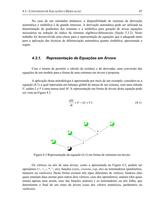 4.3 - CONVERSÃO DE EQUAÇÕES E DERIVAÇÃO 47
No caso de um simulador dinâmico, a disponibilidade de sistemas de derivação
automática e simbólica é de grande interesse. A derivação automática pode ser utilizada na
determinação de gradientes dos sistemas e a simbólica para geração de novas equações
necessárias na redução de índice de sistemas algébrico-diferenciais (Seção 5.3.2). Neste
trabalho foi desenvolvida uma classe para a representação de equações que é adequada tanto
para a aplicação das técnicas de diferenciação automática quanto simbólica, apresentada a
seguir.
4.3.1. Representação de Equações em Árvore
Com o intuito de permitir o cálculo de resíduos e de derivadas, uma conversão das
equações de um modelo para a forma de uma estrutura em árvore é proposta.
A aplicação desta metodologia é apresentada por meio de um exemplo: considere-se a
equação (4.1) a qual representa um balanço global de massa de um sistema, com uma entrada
F, saídas L e V e uma massa total M. A representação em forma de árvore desta equação pode
ser vista na Figura 4.3.
)( VLF
dt
dM
+−= (4.1)
=
M’ -
F +
L V
Figura 4.3 Representação da equação (4.1) em forma de estrutura em árvore.
Os vértices ou nós de uma árvore, como a apresentada na Figura 4.3, podem ser
operadores (=, +, -, *, ^, etc), funções (seno, cosseno, exp, etc) ou terminadores (parâmetros,
números ou variáveis). Desta forma existem três tipos diferentes de vértices: binários (dos
quais emanam duas arestas para outros dois vértices, caso dos operadores); unários (dos quais
emana apenas uma aresta, caso das funções unárias) e os terminadores ou nós folha, que
determinam o final de um ramo da árvore (caso dos valores numéricos, parâmetros ou
variáveis).
 