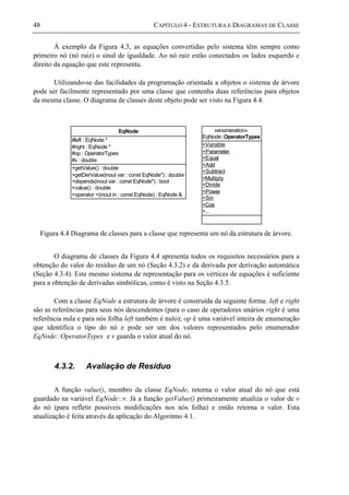 48 CAPÍTULO 4 - ESTRUTURA E DIAGRAMAS DE CLASSE
À exemplo da Figura 4.3, as equações convertidas pelo sistema têm sempre como
primeiro nó (nó raiz) o sinal de igualdade. Ao nó raiz estão conectados os lados esquerdo e
direito da equação que este representa.
Utilizando-se das facilidades da programação orientada a objetos o sistema de árvore
pode ser facilmente representado por uma classe que contenha duas referências para objetos
da mesma classe. O diagrama de classes deste objeto pode ser visto na Figura 4.4.
+getValue() : double
+getDerValue(inout var : const EqNode*) : double
+depends(inout var : const EqNode*) : bool
+value() : double
+operator =(inout in : const EqNode) : EqNode &
#left : EqNode *
#right : EqNode *
#op : OperatorTypes
#v : double
EqNode
+Variable
+Parameter
+Equal
+Add
+Subtract
+Multiply
+Divide
+Power
+Sin
+Cos
+...
«enumeration»
EqNode::OperatorTypes
Figura 4.4 Diagrama de classes para a classe que representa um nó da estrutura de árvore.
O diagrama de classes da Figura 4.4 apresenta todos os requisitos necessários para a
obtenção do valor do resíduo de um nó (Seção 4.3.2) e da derivada por derivação automática
(Seção 4.3.4). Este mesmo sistema de representação para os vértices de equações é suficiente
para a obtenção de derivadas simbólicas, como é visto na Seção 4.3.5.
Com a classe EqNode a estrutura de árvore é construída da seguinte forma: left e right
são as referências para seus nós descendentes (para o caso de operadores unários right é uma
referência nula e para nós folha left também é nulo); op é uma variável inteira de enumeração
que identifica o tipo do nó e pode ser um dos valores representados pelo enumerador
EqNode::OperatorTypes e v guarda o valor atual do nó.
4.3.2. Avaliação de Resíduo
A função value(), membro da classe EqNode, retorna o valor atual do nó que está
guardado na variável EqNode::v. Já a função getValue() primeiramente atualiza o valor de v
do nó (para refletir possíveis modificações nos nós folha) e então retorna o valor. Esta
atualização é feita através da aplicação do Algoritmo 4.1.
 