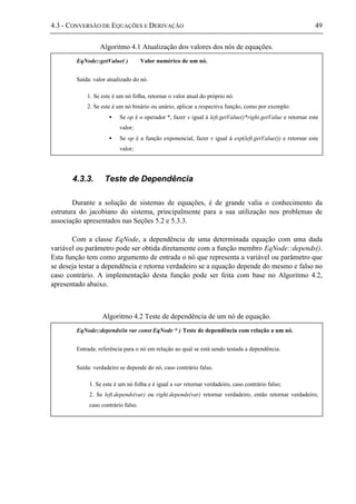 4.3 - CONVERSÃO DE EQUAÇÕES E DERIVAÇÃO 49
Algoritmo 4.1 Atualização dos valores dos nós de equações.
4.3.3. Teste de Dependência
Durante a solução de sistemas de equações, é de grande valia o conhecimento da
estrutura do jacobiano do sistema, principalmente para a sua utilização nos problemas de
associação apresentados nas Seções 5.2 e 5.3.3.
Com a classe EqNode, a dependência de uma determinada equação com uma dada
variável ou parâmetro pode ser obtida diretamente com a função membro EqNode::depends().
Esta função tem como argumento de entrada o nó que representa a variável ou parâmetro que
se deseja testar a dependência e retorna verdadeiro se a equação depende do mesmo e falso no
caso contrário. A implementação desta função pode ser feita com base no Algoritmo 4.2,
apresentado abaixo.
Algoritmo 4.2 Teste de dependência de um nó de equação.
EqNode::getValue( ) Valor numérico de um nó.
Saída: valor atualizado do nó.
1. Se este é um nó folha, retornar o valor atual do próprio nó.
2. Se este é um nó binário ou unário, aplicar a respectiva função, como por exemplo:
• Se op é o operador *, fazer v igual à left.getValue()*right.getValue e retornar este
valor;
• Se op é a função exponencial, fazer v igual à exp(left.getValue()) e retornar este
valor;
EqNode::depends(in var const EqNode * ) Teste de dependência com relação a um nó.
Entrada: referência para o nó em relação ao qual se está sendo testada a dependência.
Saída: verdadeiro se depende do nó, caso contrário falso.
1. Se este é um nó folha e é igual a var retornar verdadeiro, caso contrário falso;
2. Se left.depends(var) ou right.depends(var) retornar verdadeiro, então retornar verdadeiro,
caso contrário falso.
 