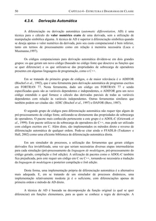 50 CAPÍTULO 4 - ESTRUTURA E DIAGRAMAS DE CLASSE
4.3.4. Derivação Automática
A diferenciação ou derivação automática (automatic differentiation, AD) é uma
técnica para o cálculo do valor numérico exato de uma derivada, sem a utilização de
manipulação simbólica alguma. A técnica de AD é superior à diferenciação simbólica quando
se deseja apenas o valor numérico da derivada, pois seu custo computacional é bem inferior,
tanto em termos de processamento como em relação à memória necessária (Luca e
Musmanno,1997).
Os códigos computacionais para derivação automática dividem-se em dois grandes
grupos: os que geram um novo código (baseado no código fonte que descreve as funções que
se quer diferenciar) e os que utilizam-se das propriedades de sobrecarga de operadores
presentes em algumas linguagens de programação, como o C++.
Em se tratando do primeiro grupo de códigos, o de maior relevância é o ADIFOR
(Bischof et al., 1992), que é uma ferramenta para derivação automática de programas escritos
em FORTRAN 77. Nesta ferramenta, dado um código em FORTRAN 77 e sendo
especificadas quais são as variáveis dependentes e independentes, o ADIFOR gera um novo
código estendido o qual fornece o cálculo das derivadas parciais de todas as variáveis
dependentes com relação às variáveis independentes. Outras ferramentas similares que
também podem ser citadas são: ADIC (Bischof et al., 1997) e DAFOR (Berz, 1987).
O segundo grupo de códigos para diferenciação automática não requer tipo algum de
pré-processamento de código fonte, utilizando-se diretamente das propriedades de sobrecarga
de operadores. O pacote mais conhecido pertencente a este grupo é o ADOL-C (Griewank et
al., 1999). Este pacote utiliza-se da sobrecarga de operadores do C++, mas pode ser utilizado
com códigos escritos em C. Além disto, são implementados os métodos direto e reverso de
diferenciação automática de qualquer ordem. Pode-se citar ainda o FFADLib (Tsukanov e
Hall, 2002) como uma eficiente biblioteca de diferenciação automática direta.
Em um simulador de processos, a utilização das ferramentas que geram códigos
derivados fica inviabilizada, uma vez que seriam necessárias diversas etapas intermediárias
para cada simulação (pré-processamento da linguagem de modelagem, pré-processamento do
código gerado, compilação e link edição). A utilização de pacotes como o ADOL-C também
fica prejudicada, pois este requer um código em C ou C++, tornando-se necessária a tradução
da linguagem de modelagem e posterior compilação e link edição.
Desta forma, uma implementação própria de diferenciação automática é a alternativa
mais adequada. E, em se tratando de um simulador de processos dinâmicos, uma
implementação relativamente modesta já é o suficiente, com diferenciações apenas de
primeira ordem e método de AD direto.
A técnica de AD é baseada na decomposição da função original (a qual se quer
diferenciar) em funções elementares, para as quais se conhece a regra de derivação. A
 