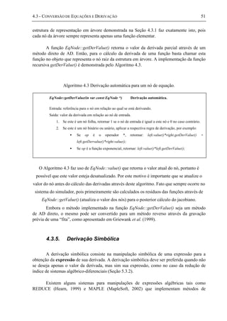 4.3 - CONVERSÃO DE EQUAÇÕES E DERIVAÇÃO 51
estrutura de representação em árvore demonstrada na Seção 4.3.1 faz exatamente isto, pois
cada nó da árvore sempre representa apenas uma função elementar.
A função EqNode::getDerValue() retorna o valor da derivada parcial através de um
método direto de AD. Então, para o cálculo da derivada de uma função basta chamar esta
função no objeto que representa o nó raiz da estrutura em árvore. A implementação da função
recursiva getDerValue() é demonstrada pelo Algoritmo 4.3.
Algoritmo 4.3 Derivação automática para um nó de equação.
O Algoritmo 4.3 faz uso de EqNode::value() que retorna o valor atual do nó, portanto é
possível que este valor esteja desatualizado. Por este motivo é importante que se atualize o
valor do nó antes do cálculo das derivadas através deste algoritmo. Fato que sempre ocorre no
sistema do simulador, pois primeiramente são calculados os resíduos das funções através de
EqNode::getValue() (atualiza o valor dos nós) para o posterior cálculo do jacobiano.
Embora o método implementado na função EqNode::getDerValue() seja um método
de AD direto, o mesmo pode ser convertido para um método reverso através da gravação
prévia de uma “fita”, como apresentado em Griewank et al. (1999).
4.3.5. Derivação Simbólica
A derivação simbólica consiste na manipulação simbólica de uma expressão para a
obtenção da expressão de sua derivada. A derivação simbólica deve ser preferida quando não
se deseja apenas o valor da derivada, mas sim sua expressão, como no caso da redução de
índice de sistemas algébrico-diferenciais (Seção 5.3.2).
Existem alguns sistemas para manipulações de expressões algébricas tais como
REDUCE (Hearn, 1999) e MAPLE (MapleSoft, 2002) que implementam métodos de
EqNode::getDerValue(in var const EqNode *) Derivação automática.
Entrada: referência para o nó em relação ao qual se está derivando.
Saída: valor da derivada em relação ao nó de entrada.
1. Se este é um nó folha, retornar 1 se o nó de entrada é igual a este nó e 0 no caso contrário.
2. Se este é um nó binário ou unário, aplicar a respectiva regra de derivação, por exemplo:
• Se op é o operador *, retornar: left.value()*right.getDerValue() +
left.getDervalue()*right.value();
• Se op é a função exponencial, retornar: left.value()*left.getDerValue();
 